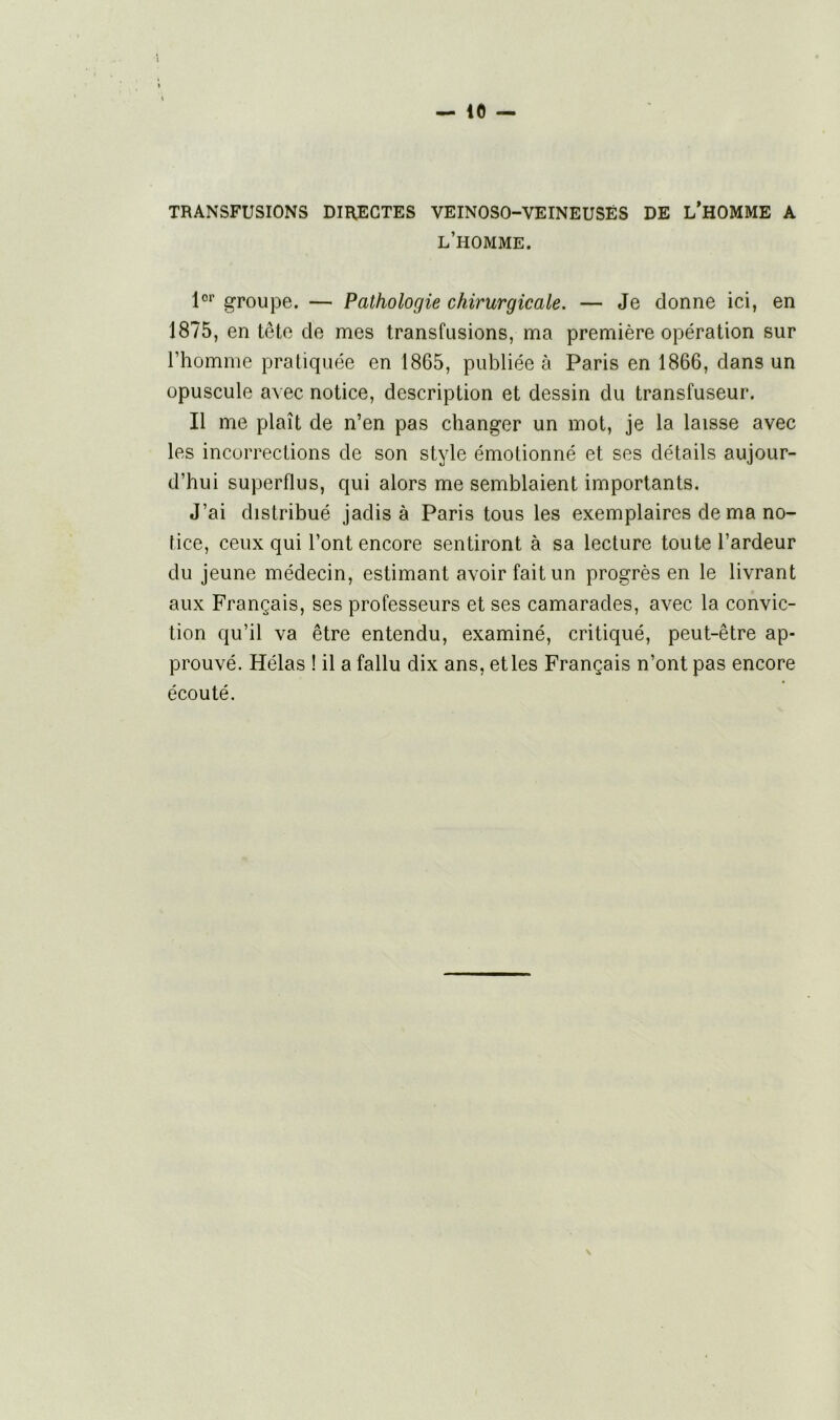 TRANSFUSIONS DIRECTES VEINOSO-VEINEUSËS DE L’HOMME A l’homme. 1er groupe. — Pathologie chirurgicale. — Je donne ici, en 1875, en tête de mes transfusions, ma première opération sur l’homme pratiquée en 1865, publiée à Paris en 1866, dans un opuscule avec notice, description et dessin du transfuseur. Il me plaît de n’en pas changer un mot, je la laisse avec les incorrections de son style émotionné et ses détails aujour- d’hui superflus, qui alors me semblaient importants. J’ai distribué jadis à Paris tous les exemplaires de ma no- tice, ceux qui l’ont encore sentiront à sa lecture toute l’ardeur du jeune médecin, estimant avoir fait un progrès en le livrant aux Français, ses professeurs et ses camarades, avec la convic- tion qu’il va être entendu, examiné, critiqué, peut-être ap- prouvé. Hélas ! il a fallu dix ans, et les Français n’ont pas encore écouté.