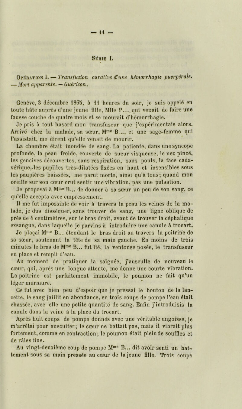 Série I. Opération I. — Transfusion curative d'une hémorrhagie puerpérale. — Mort apparente. — Guérison. Genève, 3 décembre 1865, à 11 heures du soir, je suis appelé en toute hâte auprès d’une jeune fille, Mlle P..., qui venait de faire une fausse couche de quatre mois et se mourait d’hémorrhagie. Je pris à tout hasard mon transfuseur que j’expérimentais alors. Arrivé chez la malade, sa sœur, Mm0 B .., et une sage-femme qui l’assistait, me dirent qu’elle venait de mourir. La chambre était inondée de sang. La patiente, dans une syncope profonde, la peau froide, couverte de sueur visqueuse, le nez pincé, les gencives découvertes, sans respiration, sans pouls, la face cada- vérique,, les pupilles très-dilatées fixées en haut et insensibles sous les paupières baissées, me parut morte, ainsi qu’à tous; quand mon oreille sur son cœur crut sentir une vibration, pas une pulsation. Je proposai à Mmc B... de donner à sa sœur un peu de son sang, ce qu’elle accepta avec empressement. Il me fut impossible de voir à travers la peau les veines de la ma- lade, je dus disséquer, sans trouver de sang, une ligne oblique de près de 4 centimètres, sur le bras droit, avant de trouver la céphalique exsangue, dans laquelle je parvins à introduire une canule à trocart. Je plaçai Mm0 B... étendant le bras droit au travers la poitrine de sa sœur, soutenant la tête de sa main gauche. En moins de trois minutes le bras de Mm0 B... fut lié, la ventouse posée, le transfuseur en place et rempli d’eau. Au moment de pratiquer la saignée, j’ausculte de nouveau le cœur, qui, après une longue attente, me donne une courte vibration. La poitrine est parfaitement immobile, le poumon ne fait qu’un léger murmure. Ce fut avec bien peu d’espoir que je pressai le bouton de la lan- cette, le sang jaillit en abondance, en trois coups de pompe l’eau était chassée, avec elle une petite quantité de sang. Enfin j’introduisis la canule dans la veine à la place du trocart. Après huit coups de pompe donnés avec une véritable angoisse, je m’arrêtai pour ausculter; le cœur ne battait pas, mais il vibrait plus fortement, comme en contraction; le poumon était plein de souffles et de râles fins. Au vingt-deuxième coup de pompe Mmo B... dit avoir senti un bat- tement sous sa main pressée au cœur de la jeune fille. Trois coups