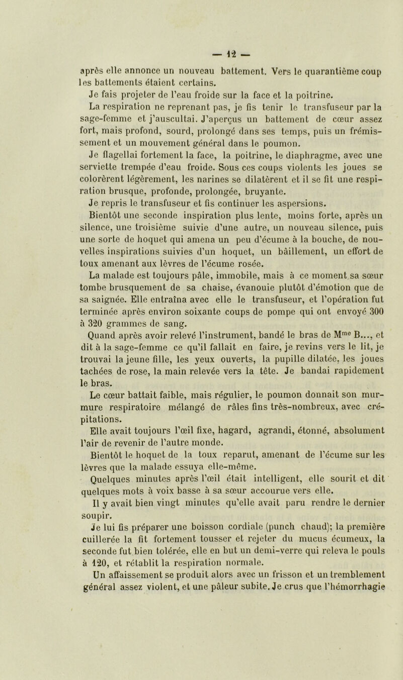 après elle annonce un nouveau battement. Vers le quarantième coup les battements étaient certains. Je fais projeter de l’eau froide sur la face et la poitrine. La respiration ne reprenant pas, je fis tenir le transfuseur par la sage-femme et j’auscultai. J’aperçus un battement de cœur assez fort, mais profond, sourd, prolongé dans ses temps, puis un frémis- sement et un mouvement général dans le poumon. Je flagellai fortement la face, la poitrine, le diaphragme, avec une serviette trempée d’eau froide. Sous ces coups violents les joues se colorèrent légèrement, les narines se dilatèrent et il se fit une respi- ration brusque, profonde, prolongée, bruyante. Je repris le transfuseur et fis continuer les aspersions. Bientôt une seconde inspiration plus lente, moins forte, après un silence, une troisième suivie d’une autre, un nouveau silence, puis une sorte de hoquet qui amena un peu d’écume à la bouche, de nou- velles inspirations suivies d’un hoquet, un bâillement, un effort de toux amenant aux lèvres de l’écume rosée. La malade est toujours pâle, immobile, mais à ce moment sa sœur tombe brusquement de sa chaise, évanouie plutôt d’émotion que de sa saignée. Elle entraîna avec elle le transfuseur, et l’opération fut terminée après environ soixante coups de pompe qui ont envoyé 300 à 320 grammes de sang. Quand après avoir relevé l’instrument, bandé le bras de Mmc B..., et dit à la sage-femme ce qu’il fallait en faire, je revins vers le lit, je trouvai la jeune fille, les yeux ouverts, la pupille dilatée, les joues tachées de rose, la main relevée vers la tête. Je bandai rapidement le bras. Le cœur battait faible, mais régulier, le poumon donnait son mur- mure respiratoire mélangé de râles fins très-nombreux, avec cré- pitations. Elle avait toujours l’œil fixe, hagard, agrandi, étonné, absolument l’air de revenir de l’autre monde. Bientôt le hoquet de la toux reparut, amenant de l’écume sur les lèvres que la malade essuya elle-même. Quelques minutes après l’œil était intelligent, elle sourit et dit quelques mots à voix basse à sa sœur accourue vers elle. Il y avait bien vingt minutes qu’elle avait paru rendre le dernier soupir. Je lui fis préparer une boisson cordiale (punch chaud): la première cuillerée la fit fortement tousser et rejeter du mucus écumeux, la seconde fut bien tolérée, elle en but un demi-verre qui releva le pouls à 120, et rétablit la respiration normale. Un affaissement se produit alors avec un frisson et un tremblement général assez violent, et une pâleur subite. Je crus que l’hémorrhagie