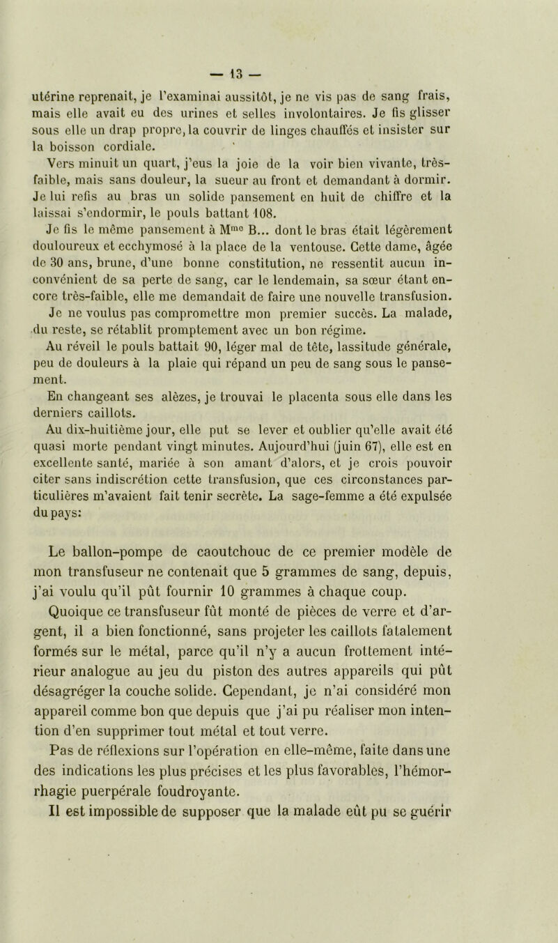 utérine reprenait, je l’examinai aussitôt, je ne vis pas de sang frais, mais elle avait eu des urines et selles involontaires. Je fis glisser sous elle un drap propre, la couvrir de linges chauffés et insister sur la boisson cordiale. Vers minuit un quart, j’eus la joie de la voir bien vivante, très- faible, mais sans douleur, la sueur au front et demandant à dormir. Je lui refis au bras un solide pansement en huit de chiffre et la laissai s’endormir, le pouls battant 108. Je fis le même pansement à Mmo B... dont le bras était légèrement douloureux et ecchymosé à la place de la ventouse. Cette dame, âgée de 30 ans, brune, d’une bonne constitution, ne ressentit aucun in- convénient de sa perte de sang, car le lendemain, sa sœur étant en- core très-faible, elle me demandait de faire une nouvelle transfusion. Je ne voulus pas compromettre mon premier succès. La malade, du reste, se rétablit promptement avec un bon régime. Au réveil le pouls battait 90, léger mal de tête, lassitude générale, peu de douleurs à la plaie qui répand un peu de sang sous le panse- ment. En changeant ses alèzes, je trouvai le placenta sous elle dans les derniers caillots. Au dix-huitième jour, elle put se lever et oublier qu’elle avait été quasi morte pendant vingt minutes. Aujourd’hui (juin 67), elle est en excellente santé, mariée à son amant d’alors, et je crois pouvoir citer sans indiscrétion cette transfusion, que ces circonstances par- ticulières m’avaient fait tenir secrète. La sage-femme a été expulsée du pays: Le ballon-pompe de caoutchouc de ce premier modèle de mon transfuseur ne contenait que 5 grammes de sang, depuis, j’ai voulu qu’il pût fournir 10 grammes à chaque coup. Quoique ce transfuseur fût monté de pièces de verre et d’ar- gent, il a bien fonctionné, sans projeter les caillots fatalement formés sur le métal, parce qu’il n’y a aucun frottement inté- rieur analogue au jeu du piston des autres appareils qui pût désagréger la couche solide. Cependant, je n’ai considéré mon appareil comme bon que depuis que j’ai pu réaliser mon inten- tion d’en supprimer tout métal et tout verre. Pas de réflexions sur l’opération en elle-même, faite dans une des indications les plus précises et les plus favorables, l’hémor- rhagie puerpérale foudroyante. Il est impossible de supposer que la malade eût pu se guérir