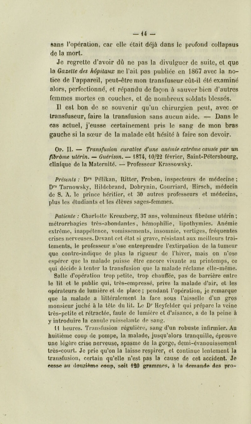 sans l’opération, car elle était déjà dans le profond collapsus de la mort. Je regrette d’avoir dû ne pas la divulguer de suite, et que la Gazette des hôpitaux ne l’ait pas publiée en 1867 avec la no- tice de l’appareil, peut-être mon transfuseur eût-il été examiné alors, perfectionné, et répandu de façon à sauver bien d’autres femmes mortes en couches, et de nombreux soldats blessés. Il est bon de se souvenir qu'un chirurgien peut, avec ce transfuseur, faire la transfusion sans aucun aide. — Dans le cas actuel, j’eusse certainement pris le sang de mon bras gauche si la sœur de la malade eût hésité à faire son devoir. Op. II. — Transfusion curative d’une anémie extrême causée par un fibrome utérin. — Guérison. — 1874, 10/22 février, Saint-Pétersbourg, clinique de la Maternité. — Professeur Krassowsky. Présents : Drs Pélikan, Ritter, Froben, inspecteurs de médecine ; Drs Tarnowsky, Hildebrand, Dobrynin, Courriard, Hirsch, médecin de S. A. le prince héritier, et 30 autres professeurs et médecins, plus les étudiants et les élèves sages-femmes. Patiente : Charlotte Kreuzberg, 37 ans, volumineux fibrome utérin; métrorrhagies très-abondantes, hémophilie, lipothymies. Anémie extrême, inappétence, vomissements, insomnie, vertiges, fréquentes crises nerveuses. Devant cet état si grave, résistant aux meilleurs trai- tements, le professeur n’ose entreprendre l’extirpation de la tumeur que contre-indique de plus la rigueur de l’hiver, mais on n’ose espérer que la malade puisse être encore vivante au printemps, ce qui décide à tenter la transfusion que la malade réclame elle-même. Salle d’opération trop petite, trop chauffée, pas de barrière entre le lit et le public qui, très-empressé, prive la malade d’air, et les opérateurs de lumière et de place ; pendant l’opération, je remarque que la malade a littéralement la face sous l’aisselle d’un gros monsieur juché à la tête du lit. Le Dr Heyfelder qui prépare la veine très-petite et rétractée, faute de lumière et d’aisance, a de la peine à y introduire la canule ruisselante de sang. 11 heures. Transfusion régulière, sang d’un robuste infirmier. Au huitième coup de pompe, la malade, jusqu’alors tranquille, éprouve une légère crise nerveuse, spasme de la gorge, demi-évanouissement très-court. Je prie qu’on la laisse respirer, et continue lentement la transfusion, certain qu’elle n’est pas la cause de cet accident. Je cesse au douzième coup, soit 120 grammes, à la demande des pro-