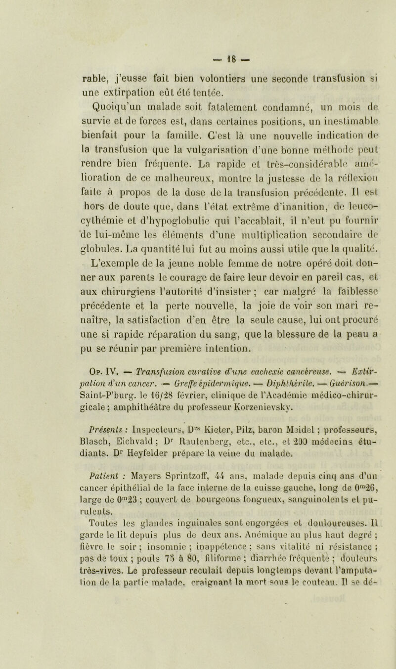 rable, j’eusse fait bien volontiers une seconde transfusion si une extirpation eût été tentée. Quoiqu’un malade soit fatalement condamné, un mois de survie et de forces est, dans certaines positions, un inestimable bienfait pour la famille. C’est là une nouvelle indication de la transfusion que la vulgarisation d’une bonne méthode peut rendre bien fréquente. La rapide et très-considérable amé- lioration de ce malheureux, montre la justesse de la réflexion faite à propos de la dose de la transfusion précédente. Il esl hors de doute que, dans l’état extrême d’inanition, de leuco- cythémie et d’hypoglobulie qui l’accablait, il n’eut, pu fournir de lui-même les éléments d’une multiplication secondaire de globules. La quantité lui fut au moins aussi utile que la qualité. L’exemple de la jeune noble femme de notre opéré doit don- ner aux parents le courage de faire leur devoir en pareil cas, et aux chirurgiens l’autorité d’insister ; car malgré la faiblesse « précédente et la perte nouvelle, la joie de voir son mari re- naître, la satisfaction d’en être la seule cause, lui ont procuré une si rapide réparation du sang, que la blessure de la peau a pu se réunir par première intention. Op. IV. — Transfusion curative d'une cachexie cancéreuse. — Extir- pation d'un cancer. — Greffe épidermique. — Diphthérile. — Guérison.— Saint-P’burg. le 16/28 février, clinique de l’Académie médico-chirur- gicale ; amphithéâtre du professeur Korzenievsky. Présents : Inspecteurs, Drs Kieter, Pilz, baron Miidel ; professeurs, Blasch, Eichvald ; Dr Rautenberg, etc., etc., et 203 médecins étu- diants. Dr Heyfelder prépare la veine du malade. Patient : Mayers Sprintzoff, 44 ans, malade depuis cinq ans d’un cancer épithélial de la face interne de la cuisse gauche, long de 0m26, large de 0m23 ; couvert de bourgeons fongueux, sanguinolents et pu- rulents. Toutes les glandes inguinales sont engorgées et douloureuses. Il garde le lit depuis plus de deux ans. Anémique au plus haut degré ; fièvre le soir; insomnie; inappétence; sans vitalité ni résistance; pas de toux ; pouls 73 à 80, filiforme ; diarrhée fréquente ; douleurs très-vives. Le professeur reculait depuis longtemps devant l'amputa- tion de la partie malade, craignant la mort son? le couteau. Il se dé-