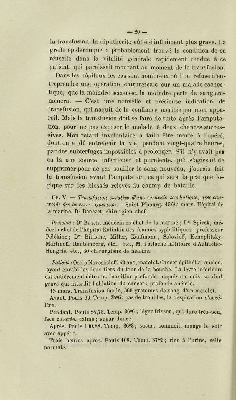 la transfusion, la diphthérite eût été infiniment plus grave. La greffe épidermique a probablement trouvé la condition de sa réussite dans la vitalité générale rapidement rendue à ce patient, qui paraissait mourant au moment de la transfusion. Dans les hôpitaux les cas sont nombreux où Ton refuse d’en- treprendre une opération chirurgicale sur un malade cachec- tique, que la moindre secousse, la moindre perte de sang em- mènera. — C’est une nouvelle et précieuse indication de transfusion, qui naquit de la confiance méritée par mon appa- reil. Mais la transfusion doit se faire de suite après l’amputa- tion, pour ne pas exposer le malade à deux chances succes- sives. Mon retard involontaire a failli être mortel à l’opéré, dont on a dû entretenir la vie, pendant vingt-quatre heures, par des subterfuges impossibles à prolonger. S’il n’y avait pas eu là une source infectieuse et purulente, qu’il s’agissait de supprimer pour ne pas souiller le sang nouveau, j’aurais fait la transfusion avant l’amputation, ce qui sera la pratique lo- gique sur les blessés relevés du champ de bataille. Op. V. — Transfusion curative d’une cachexie scorbutique, avec can- croïde des lèvres.— Guérison.— Saint-P’bourg. 15/27 mars. Hôpital de la marine. Dr Benezet, chirurgien-chef. Présents : Dr Busch, médecin en chef de la marine ; Drs Spirck, mé- decin chef de l’hôpital Kalinkin des femmes syphilitiques : professeur Pélékine ; Drs Bilibine, Miller, Kaufmann, Solovieff, Konoplitsky, Martinoff, Rautemberg, etc., etc., M. l’attaché militaire d’Autriche- Hongrie, etc., 30 chirurgiens de marine. Patient : Ossip Novosseloff,42 ans, matelot. Cancer épithélial ancien, ayant envahi les deux tiers du tour de la bouche. La lèvre inférieure est entièrement détruite. Inanition profonde ; depuis un mois scorbut grave qui interdit l’ablation du cancer ; profonde anémie. 15 mars. Transfusion facile, 300 grammes de sang d’un matelot. Avant. Pouls 90. Temp. 35°6: pas de troubles, la respiration s’accé- lère. Pendant. Pouls 84,76. Temp. 36°6 ; léger frisson, qui dure très-peu, face colorée, calme ; sueur douce. Après. Pouls 100,88. Temp. 36°8; sueur, sommeil, mange le soir avec appétit. Trois heures après. Pouls 108. Temp. 37°2 ; rien à l’urine, selle normale.