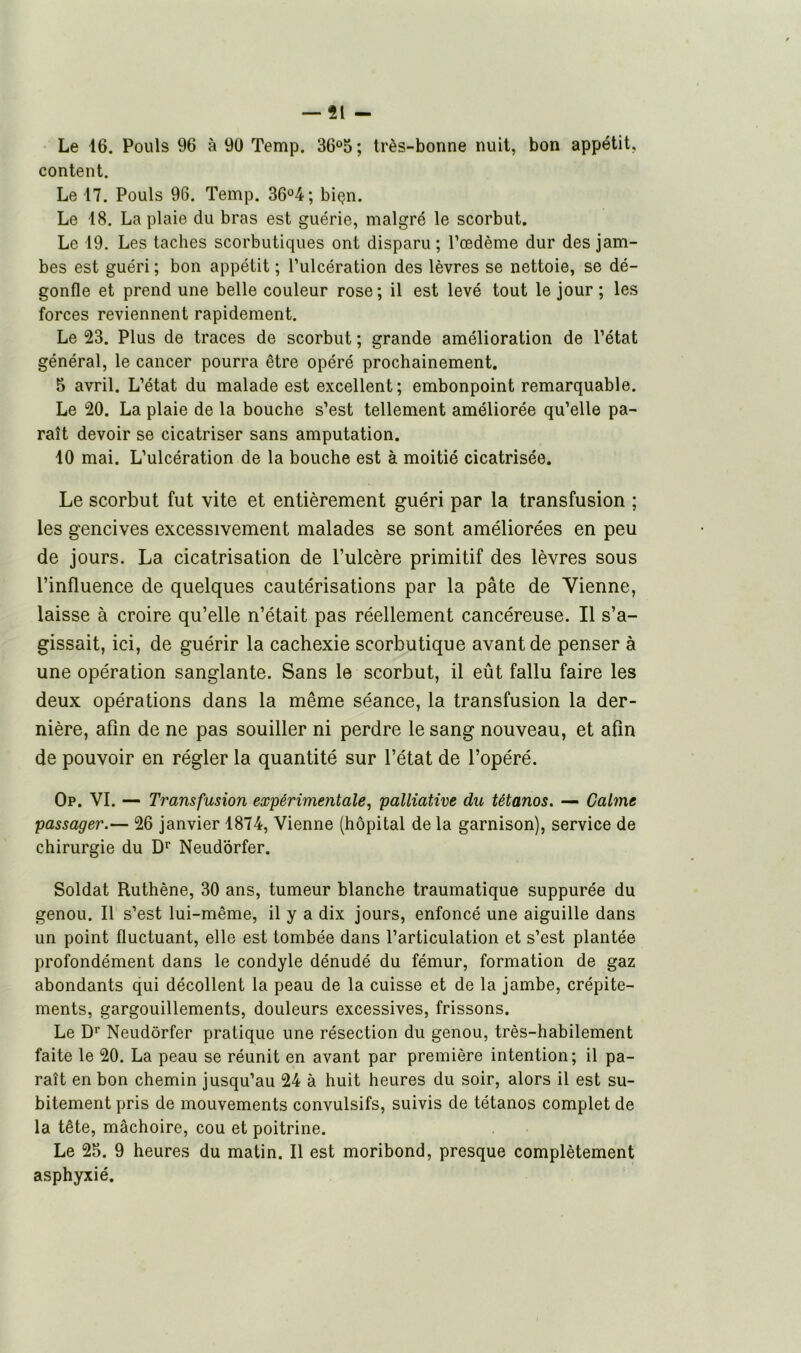 Le 16. Pouls 96 à 90 Temp. 36°5; très-bonne nuit, bon appétit, content. Le 17. Pouls 96. Temp. 36°4; biçn. Le 18. La plaie du bras est guérie, malgré le scorbut. Le 19. Les taches scorbutiques ont disparu; l’œdème dur des jam- bes est guéri ; bon appétit ; l’ulcération des lèvres se nettoie, se dé- gonfle et prend une belle couleur rose; il est levé tout le jour ; les forces reviennent rapidement. Le 23. Plus de traces de scorbut ; grande amélioration de l’état général, le cancer pourra être opéré prochainement. 5 avril. L’état du malade est excellent; embonpoint remarquable. Le 20. La plaie de la bouche s’est tellement améliorée qu’elle pa- raît devoir se cicatriser sans amputation. 10 mai. L’ulcération de la bouche est à moitié cicatrisée. Le scorbut fut vite et entièrement guéri par la transfusion ; les gencives excessivement malades se sont améliorées en peu de jours. La cicatrisation de l’ulcère primitif des lèvres sous l’influence de quelques cautérisations par la pâte de Vienne, laisse à croire qu’elle n’était pas réellement cancéreuse. Il s’a- gissait, ici, de guérir la cachexie scorbutique avant de penser à une opération sanglante. Sans le scorbut, il eût fallu faire les deux opérations dans la même séance, la transfusion la der- nière, afin de ne pas souiller ni perdre le sang nouveau, et afin de pouvoir en régler la quantité sur l’état de l’opéré. Op. VI. — Transfusion expérimentale, palliative du tétanos. — Calme passager.— 26 janvier 1874, Vienne (hôpital de la garnison), service de chirurgie du Dr Neudôrfer. Soldat Ruthène, 30 ans, tumeur blanche traumatique suppurée du genou. Il s’est lui-même, il y a dix jours, enfoncé une aiguille dans un point fluctuant, elle est tombée dans l’articulation et s’est plantée profondément dans le condyle dénudé du fémur, formation de gaz abondants qui décollent la peau de la cuisse et de la jambe, crépite- ments, gargouillements, douleurs excessives, frissons. Le Dr Neudôrfer pratique une résection du genou, très-habilement faite le 20. La peau se réunit en avant par première intention; il pa- raît en bon chemin jusqu’au 24 à huit heures du soir, alors il est su- bitement pris de mouvements convulsifs, suivis de tétanos complet de la tête, mâchoire, cou et poitrine. Le 25. 9 heures du matin. Il est moribond, presque complètement asphyxié.