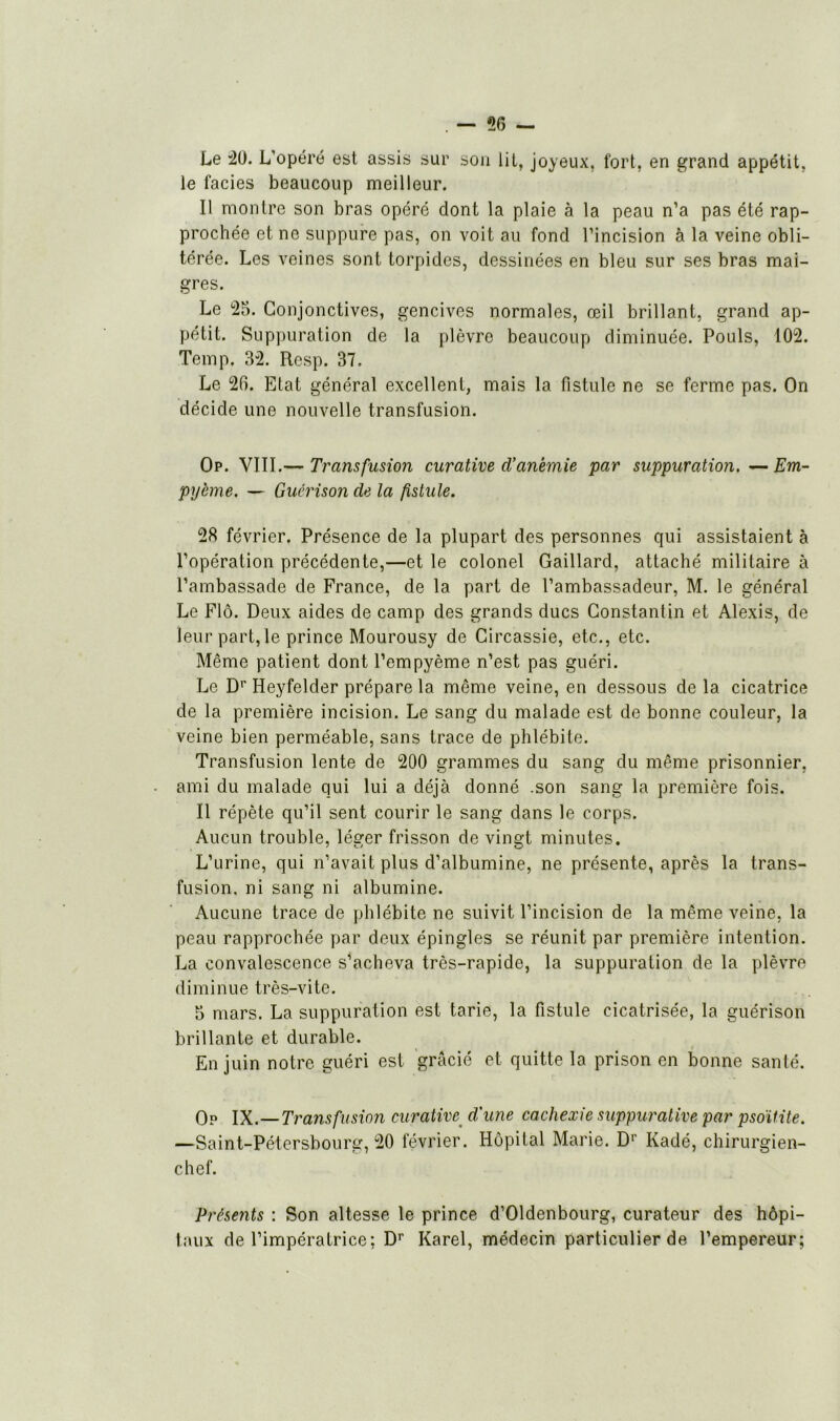 . — 56 — Le 50. L'opéré est assis sur son lit, joyeux, fort, en grand appétit, le faciès beaucoup meilleur. Il montre son bras opéré dont la plaie à la peau n’a pas été rap- prochée et ne suppure pas, on voit au fond l’incision à la veine obli- térée. Les veines sont torpides, dessinées en bleu sur ses bras mai- gres. Le 55. Conjonctives, gencives normales, œil brillant, grand ap- pétit. Suppuration de la plèvre beaucoup diminuée. Pouls, 105. Temp. 35. Resp. 37. Le 56. Etat général excellent, mais la fistule ne se ferme pas. On décide une nouvelle transfusion. Op. VIII.— Transfusion curative d’anémie par suppuration. —Em- pyème. — Guérison de la fistule. 58 février. Présence de la plupart des personnes qui assistaient à l’opération précédente,—et le colonel Gaillard, attaché militaire à l’ambassade de France, de la part de l’ambassadeur, M. le général Le Flô. Deux aides de camp des grands ducs Constantin et Alexis, de leur part, le prince Mourousy de Gircassie, etc., etc. Même patient dont l’empyème n’est pas guéri. Le Dr Heyfelder prépare la même veine, en dessous de la cicatrice de la première incision. Le sang du malade est de bonne couleur, la veine bien perméable, sans trace de phlébite. Transfusion lente de 500 grammes du sang du même prisonnier, ami du malade qui lui a déjà donné .son sang la première fois. Il répète qu’il sent courir le sang dans le corps. Aucun trouble, léger frisson de vingt minutes. L’urine, qui n’avait plus d’albumine, ne présente, après la trans- fusion. ni sang ni albumine. Aucune trace de phlébite ne suivit l’incision de la même veine, la peau rapprochée par deux épingles se réunit par première intention. La convalescence s’acheva très-rapide, la suppuration de la plèvre diminue très-vite. 5 mars. La suppuration est tarie, la fistule cicatrisée, la guérison brillante et durable. En juin notre guéri est gracié et quitte la prison en bonne santé. Op IX.—Transfusion curative d'une cachexie suppurative par psoïtite. -Saint-Pétersbourg, 50 février. Hôpital Marie. D1' Kadé, chirurgien- chef. Présents : Son altesse le prince d’Oldenbourg, curateur des hôpi- taux de l’impératrice: Dr Karel, médecin particulier de l’empereur;