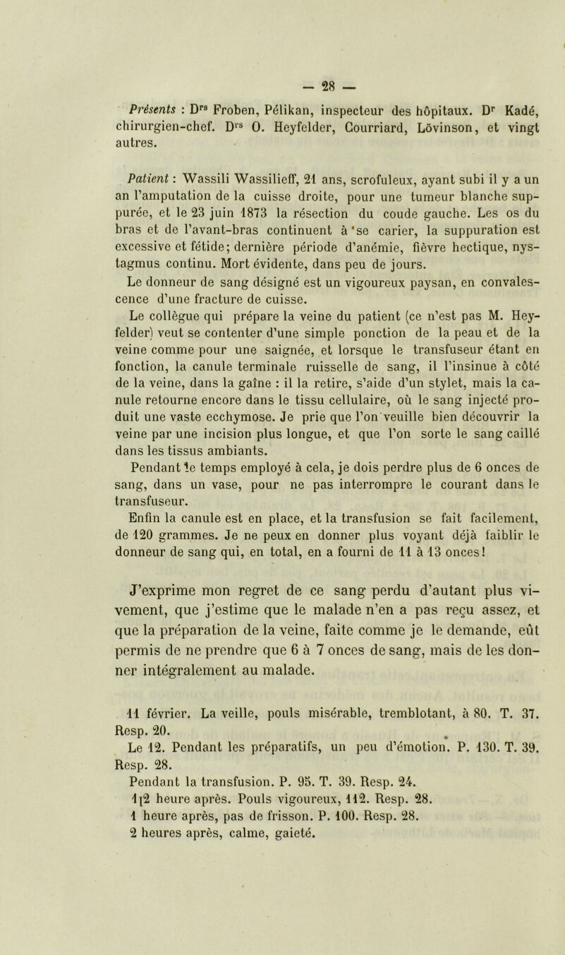 Présents : Drs Froben, Pélikan, inspecteur des hôpitaux. Dr Kadé, chirurgien-chef. D1'3 O. Heyfelder, Courriard, Lôvinson, et vingt autres. Patient : Wassili Wassilieff, 21 ans, scrofuleux, ayant subi il y a un an l’amputation de la cuisse droite, pour une tumeur blanche sup- purée, et le 23 juin 1873 la résection du coude gauche. Les os du bras et de l’avant-bras continuent à‘se carier, la suppuration est excessive et fétide; dernière période d’anémie, fièvre hectique, nys- tagmus continu. Mort évidente, dans peu de jours. Le donneur de sang désigné est un vigoureux paysan, en convales- cence d’une fracture de cuisse. Le collègue qui prépare la veine du patient (ce n’est pas M. Hey- felder) veut se contenter d’une simple ponction de la peau et de la veine comme pour une saignée, et lorsque le transfuseur étant en fonction, la canule terminale ruisselle de sang, il l’insinue à côté de la veine, dans la gaîne : il la retire, s’aide d’un stylet, mais la ca- nule retourne encore dans le tissu cellulaire, où le sang injecté pro- duit une vaste ecchymose. Je prie que l’on veuille bien découvrir la veine par une incision plus longue, et que l’on sorte le sang caillé dans les tissus ambiants. Pendant le temps employé à cela, je dois perdre plus de 6 onces de sang, dans un vase, pour ne pas interrompre le courant dans le transfuseur. Enfin la canule est en place, et la transfusion se fait facilement, de 120 grammes. Je ne peux en donner plus voyant déjà faiblir le donneur de sang qui, en total, en a fourni de 11 à 13 onces! J’exprime mon regret de ce sang perdu d’autant plus vi- vement, que j’estime que le malade n’en a pas reçu assez, et que la préparation de la veine, faite comme je le demande, eût permis de ne prendre que 6 à 7 onces de sang, mais de les don- ner intégralement au malade. 11 février. La veille, pouls misérable, tremblotant, à 80. T. 37. Resp. 20. Le 12. Pendant les préparatifs, un peu d’émotion. P. 130. T. 39. Resp. 28. Pendant la transfusion. P. 95. T. 39. Resp. 24. Ip2 heure après. Pouls vigoureux, 112. Resp. 28. 1 heure après, pas de frisson. P. 100. Resp. 28. 2 heures après, calme, gaieté.