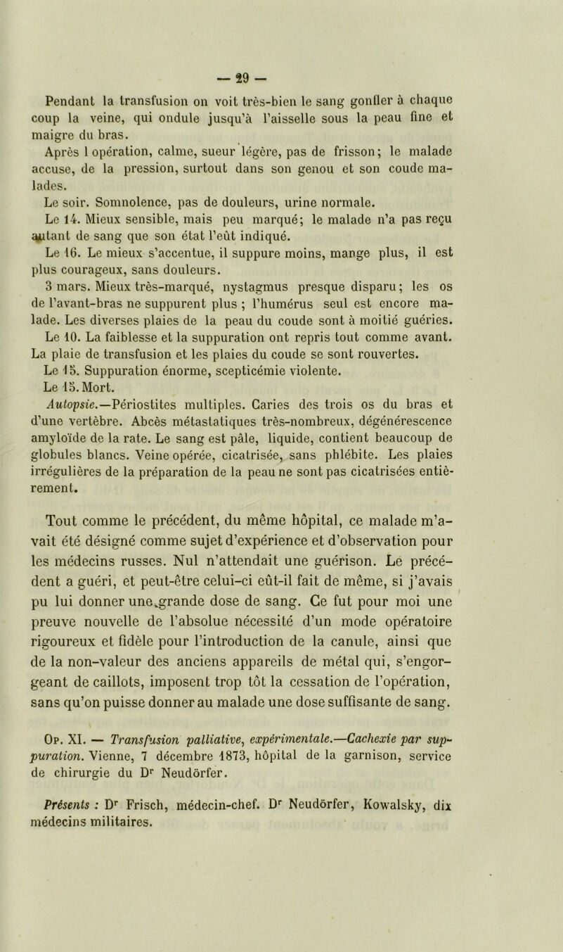 Pendant la transfusion on voit très-bien le sang gonfler à chaque coup la veine, qui ondule jusqu’à l’aisselle sous la peau fine et maigre du bras. Après 1 opération, calme, sueur légère, pas de frisson ; le malade accuse, de la pression, surtout dans son genou et son coude ma- lades. Le soir. Somnolence, pas de douleurs, urine normale. Le 14. Mieux sensible, mais peu marqué; le malade n’a pas reçu ajutant de sang que son état l’eût indiqué. Le 16. Le mieux s’accentue, il suppure moins, mange plus, il est plus courageux, sans douleurs. 3 mars. Mieux très-marqué, nystagmus presque disparu ; les os de l’avant-bras ne suppurent plus ; l’humérus seul est encore ma- lade. Les diverses plaies de la peau du coude sont à moitié guéries. Le 10. La faiblesse et la suppuration ont repris tout comme avant. La plaie de transfusion et les plaies du coude se sont rouvertes. Le 15. Suppuration énorme, scepticémie violente. Le 15. Mort. Autopsie.—Périostites multiples. Caries des trois os du bras et d’une vertèbre. Abcès métastatiques très-nombreux, dégénérescence amyloïde de la rate. Le sang est pâle, liquide, contient beaucoup de globules blancs. Veine opérée, cicatrisée, sans phlébite. Les plaies irrégulières de la préparation de la peau ne sont pas cicatrisées entiè- rement. Tout comme le précédent, du même hôpital, ce malade m’a- vait été désigné comme sujet d’expérience et d’observation pour les médecins russes. Nul n’attendait une guérison. Le précé- dent a guéri, et peut-être celui-ci eût-il fait de même, si j’avais pu lui donner une^grande dose de sang. Ce fut pour moi une preuve nouvelle de l’absolue nécessité d’un mode opératoire rigoureux et fidèle pour l’introduction de la canule, ainsi que de la non-valeur des anciens appareils de métal qui, s’engor- geant de caillots, imposent trop tôt la cessation de l’opération, sans qu’on puisse donner au malade une dose suffisante de sang. Op. XI. — Transfusion palliative, expérimentale.—Cachexie par sup- puration. Vienne, 7 décembre 1873, hôpital de la garnison, service de chirurgie du Dr Neudôrfer. Présents : Dr Frisch, médecin-chef. Dr Neudôrfer, Kowalsky, dix médecins militaires.