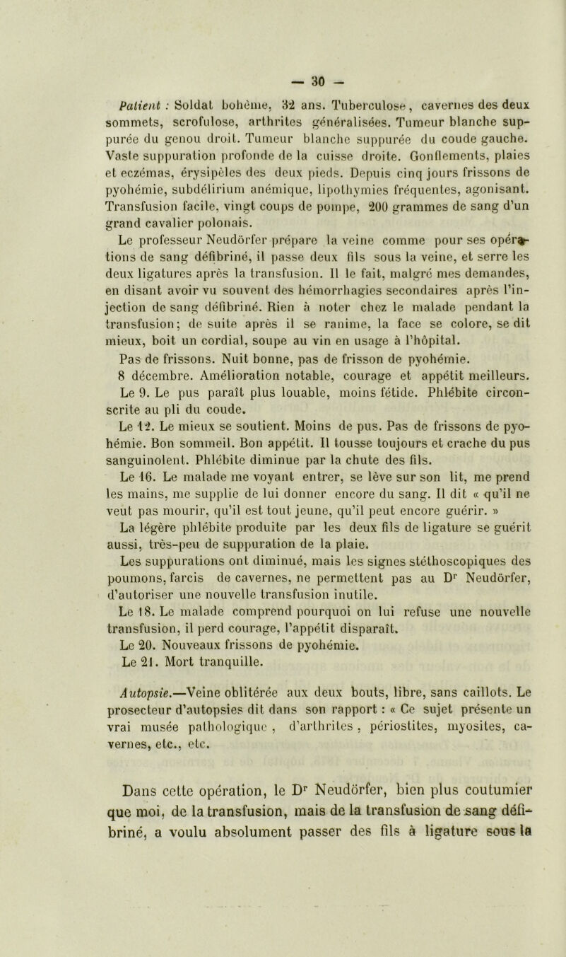 Patient : Soldat bohème, 32 ans. Tuberculose, cavernes des deux sommets, scrofulose, arthrites généralisées. Tumeur blanche sup- purée du genou droit. Tumeur blanche suppurée du coude gauche. Vasle suppuration profonde de la cuisse droite. Gonflements, plaies et eczémas, érysipèles des deux pieds. Depuis cinq jours frissons de pyohémie, subdélirium anémique, lipothymies fréquentes, agonisant. Transfusion facile, vingt coups de pompe, 200 grammes de sang d’un grand cavalier polonais. Le professeur Neudôrfer prépare la veine comme pour ses opéra- tions de sang défibriné, il passe deux fils sous la veine, et serre les deux ligatures après la transfusion. 11 le fait, malgré mes demandes, en disant avoir vu souvent des hémorrhagies secondaires après l’in- jection de sang défibriné. Rien à noter chez le malade pendant la transfusion; de suite après il se ranime, la face se colore, se dit mieux, boit un cordial, soupe au vin en usage à l’hôpital. Pas de frissons. Nuit bonne, pas de frisson de pyohémie. 8 décembre. Amélioration notable, courage et appétit meilleurs. Le 9. Le pus paraît plus louable, moins fétide. Phlébite circon- scrite au pli du coude. Le 1 2. Le mieux se soutient. Moins de pus. Pas de frissons de pyo- hémie. Bon sommeil. Bon appétit. Il tousse toujours et crache du pus sanguinolent. Phlébite diminue par la chute des fils. Le 16. Le malade me voyant entrer, se lève sur son lit, me prend les mains, me supplie de lui donner encore du sang. Il dit « qu’il ne veut pas mourir, qu’il est tout jeune, qu’il peut encore guérir. » La légère phlébite produite par les deux fils de ligature se guérit aussi, très-peu de suppuration de la plaie. Les suppurations ont diminué, mais les signes stéthoscopiques des poumons, farcis de cavernes, ne permettent pas au Dr Neudôrfer, d’autoriser une nouvelle transfusion inutile. Le 18. Le malade comprend pourquoi on lui refuse une nouvelle transfusion, il perd courage, l’appétit disparaît. Le 20. Nouveaux frissons de pyohémie. Le 21. Mort tranquille. Autopsie.—Veine oblitérée aux deux bouts, libre, sans caillots. Le prosecteur d’autopsies dit dans son rapport : « Ce sujet présente un vrai musée pathologique , d’arthrites , périostites, myosites, ca- vernes, etc., etc. Dans cette opération, le Dr Neudôrfer, bien plus coutumier que moi, de la transfusion, mais de la transfusion de sang défi- briné, a voulu absolument passer des fils à ligature sous la