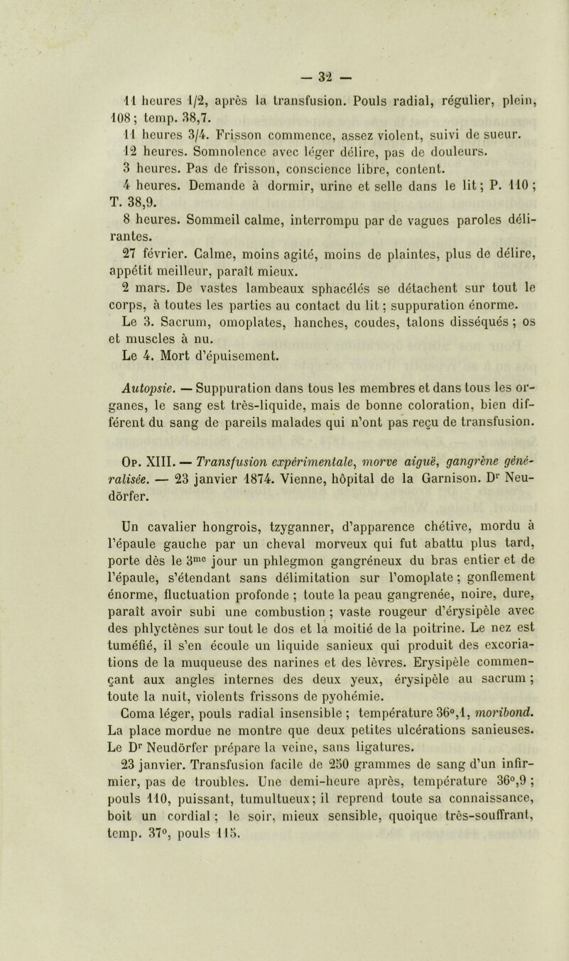 11 heures 1/2, après la transfusion. Pouls radial, régulier, plein, 108 ; temp. 38,7. 11 heures 3/4. Frisson commence, assez violent, suivi de sueur. 12 heures. Somnolence avec léger délire, pas de douleurs. 3 heures. Pas de frisson, conscience libre, content. 4 heures. Demande à dormir, urine et selle dans le lit; P. 110; T. 38,9. 8 heures. Sommeil calme, interrompu par de vagues paroles déli- rantes. 27 février. Calme, moins agité, moins de plaintes, plus de délire, appétit meilleur, paraît mieux. 2 mars. De vastes lambeaux sphacélés se détachent sur tout le corps, à toutes les parties au contact du lit ; suppuration énorme. Le 3. Sacrum, omoplates, hanches, coudes, talons disséqués ; os et muscles à nu. Le 4. Mort d’épuisement. Autopsie. — Suppuration dans tous les membres et dans tous les or- ganes, le sang est très-liquide, mais de bonne coloration, bien dif- férent du sang de pareils malades qui n’ont pas reçu de transfusion. Op. XIII. — Transfusion expérimentale, morve aiguë, gangrène géné- ralisée. — 23 janvier 1874. Vienne, hôpital de la Garnison. D1' Neu- dôrfer. Un cavalier hongrois, tzyganner, d’apparence chétive, mordu à l’épaule gauche par un cheval morveux qui fut abattu plus tard, porte dès le 3me jour un phlegmon gangréneux du bras entier et de l’épaule, s’étendant sans délimitation sur l’omoplate ; gonflement énorme, fluctuation profonde ; toute la peau gangrenée, noire, dure, paraît avoir subi une combustion ; vaste rougeur d’érysipèle avec des phlyctènes sur tout le dos et la moitié de la poitrine. Le nez est tuméfié, il s’en écoule un liquide sanieux qui produit des excoria- tions de la muqueuse des narines et des lèvres. Erysipèle commen- çant aux angles internes des deux yeux, érysipèle au sacrum ; toute la nuit, violents frissons de pyohémie. Coma léger, pouls radial insensible ; température 36°, 1, moribond. La place mordue ne montre que deux petites ulcérations sanieuses. Le Dr Neudôrfer prépare la veine, sans ligatures. 23 janvier. Transfusion facile de 250 grammes de sang d’un infir- mier, pas de troubles. Une demi-heure après, température 36°,9 ; pouls 110, puissant, tumultueux; il reprend toute sa connaissance, boit un cordial ; le soir, mieux sensible, quoique très-souffrant, temp. 37°, pouls 115.