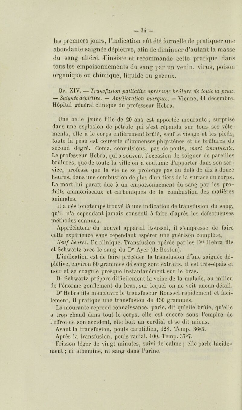 les premiers jours, l’indication eût été formelle de pratiquer une abondante saignée déplétive, afin de diminuer d’autant la masse du sang altéré. J’insiste et recommande cette pratique dans tous les empoisonnements du sang par un venin, virus, poison organique ou chimique, liquide ou gazeux. Op. XIV. — Transfusion palliative après une brûlure de toute la peau. — Saignée déplétive. — Amélioration marquée. — Vienne, 11 décembre. Hôpital général clinique du professeur Hebra. Une belle jeune fille de 20 ans est apportée mourante ; surprise dans une explosion de pétrole qui s’est répandu sur tous ses vête- ments, elle a le corps entièrement brûlé, sauf le visage et les pieds, t-oute la peau est couverte d’immenses phlyctènes et de brûlures du second degré. Coma, convulsions, pas de pouls, mort imminente. Le professeur Hebra, qui a souvent l’occasion de soigner de pareilles brûlures, que de toute la ville on a coutume d’apporter dans son ser- vice, professe que la vie ne se prolonge pas au delà de dix à douze heures, dans une combustion de plus d’un tiers de la surface du corps. La mort lui paraît due à un empoisonnement du sang par les pro- duits ammoniacaux et carboniques de la combustion des matières animales. Il a dès longtemps trouvé là une indication de transfusion du sang, qu’il n’a cependant jamais consenti à faire d’après les défectueuses méthodes connues. Appréciateur du nouvel appareil Roussel, il s’empresse de faire cette expérience sans cependant espérer une guérison complète, Neuf heures. En clinique. Transfusion opérée par les D1'3 Hebra fils et Schwartz avec le sang du Dr Ayer (de Boston). L’indication est de faire précéder la transfusion d’une saignée dé- plétive, environ GO grammes de sang sont extraits, il est très-épais et noir et se coagule presque instantanément sur le bras. D1' Schwartz prépare difficilement la veine de la malade, au milieu de l’énorme gonflement du bras, sur lequel on ne voit aucun détail. D1' Hebra fils manœuvre le transfuseur Roussel rapidement et faci- lement, il pratique une transfusion de 150 grammes. La mourante reprend connaissance, parle, dit qu’elle brûle, qu’elle a trop chaud dans tout le corps, elle est encore sous l’empire de l’effroi de son accident, elle boit un cordial et se dit mieux. Avant la transfusion, pouls carotidien, 128. Temp. 36°5. Après la transfusion, pouls radial, 100. Temp. 37°7. Frisson léger de vingt minutes, suivi de calme ; elle parle lucide- ment: ni albumine, ni sang dans l’urine.