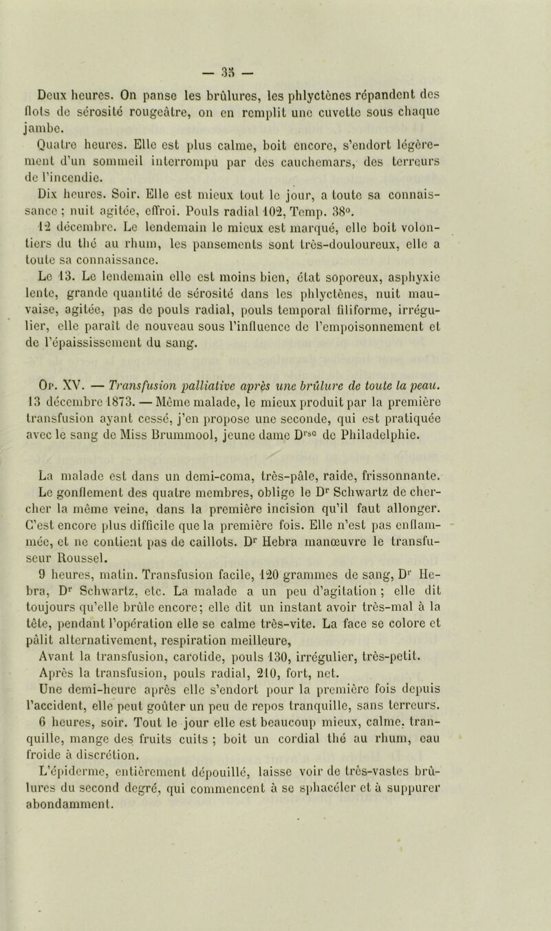 - 3 o - Deux heures. On panse les brûlures, les phlyctèncs répandent des flots de sérosilé rougeâtre, on en remplit une cuvette sous chaque jambe. Quatre heures. Elle est plus calme, boit encore, s’endort légère- ment d’un sommeil interrompu par des cauchemars, des terreurs de l’incendie. Dix heures. Soir. Elle est mieux tout le jour, a toute sa connais- sance ; nuit agitée, effroi. Pouls radial 102, Temp. 38°. H décembre. Le lendemain le mieux est marqué, elle boit volon- tiers du thé au rhum, les pansements sont très-douloureux, elle a toute sa connaissance. Le 13. Le lendemain elle est moins bien, état soporeux, asphyxie lente, grande quantité de sérosité dans les phlyctènes, nuit mau- vaise, agitée, pas de pouls radial, pouls temporal filiforme, irrégu- lier, elle paraît de nouveau sous l’influence de l’empoisonnement et de l’épaississement du sang. Op. XV. — Transfusion palliative après une brûlure de toute la peau. 13 décembre 1873. — Même malade, le mieux produit par la première transfusion ayant cessé, j’en propose une seconde, qui est pratiquée avec le sang de Miss Brummool, jeune dame DrsC de Philadelphie. La malade est dans un demi-coma, très-pâle, raide, frissonnante. Le gonflement des quatre membres, oblige le Dr Schwartz de cher- cher la même veine, dans la première incision qu’il faut allonger. C’est encore plus difficile que la première fois. Elle n’est pas enflam- mée, et ne contient pas de caillots. Dr Hebra manœuvre le transfu- seur Roussel. 9 heures, matin. Transfusion facile, 120 grammes de sang, D1’ He- bra, D1' Schwartz, etc. La malade a un peu d’agitation ; elle dit toujours qu’elle brûle encore; elle dit un instant avoir très-mal à la tête, pendant l’opération elle se calme très-vite. La face se colore et pâlit alternativement, respiration meilleure, Avant la transfusion, carotide, pouls 130, irrégulier, très-petit. Après la transfusion, pouls radial, 210, fort, net. Une demi-heure après elle s’endort pour la première fois depuis l’accident, elle peut goûter un peu de repos tranquille, sans terreurs. 6 heures, soir. Tout le jour elle est beaucoup mieux, calme, tran- quille, mange des fruits cuits ; boit un cordial thé au rhum, eau froide à discrétion. L’épiderme, entièrement dépouillé, laisse voir de très-vastes brû- lures du second degré, qui commencent à se sphacéler et à suppurer abondamment.