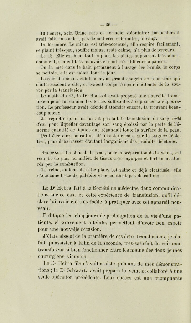 3G — 10 heures, soir. Urine rare et normale, volontaire; jusqu'alors il avait fallu la sonder, pas de matières colorantes, ni sang. 14 décembre. Le mieux est très-accentué, elle respire facilement, se plaint très-peu, souffre moins, reste calme, n'a plus de terreurs. Le 15. Elle est bien tout le jour, les plaies suppurent très-abon- damment, sentent très-mauvais et sont très-difficiles à panser. On la met dans le bain permanent à l’usage des brûlés, le corps se nettoie, elle est calme tout le jour. Le soir elle meurt subitement, au grand chagrin de tous ceux qui s’intéressaient à elle, et avaient conçu l'espoir inattendu de la sau- ver par la transfusion. Le matin du 15, le D1' Roussel avait proposé une nouvelle trans- fusion pour lui donner les forces suffisantes à supporter la suppura- tion. Le professeur avait décidé d’attendre encore, la trouvant beau- coup mieux. Je regrette qu’on ne lui ait pas fait la transfusion de sang mêlé d’eau pour liquéfier davantage son sang épaissi par la perte de l’é- norme quantité de liquide que répandait toute la surface de la peau. Peut-être aussi aurait-on dû insister encore sur la saignée déple- tive, pour débarrasser d’autant l’organisme des produits délétères. Autopsie. — La plaie de la peau, pour la préparation de la veine, est remplie de pus, au milieu de tissus très-engorgés et fortement alté- rés par la combustion. La veine, au fond de cette plaie, est saine et déjà cicatrisée, elle n’a aucune trace de phlébite et ne contient pas de caillots. Le Dr Hebra fait à la Société de médecine deux communica- tions sur ce cas, et cette expérience de transfusion, qu’il dé- clare lui avoir été très-facile à pratiquer avec cet appareil nou- veau. Il dit que les cinq jours de prolongation de la vie d’une pa- tiente, si gravement atteinte, permettent d’avoir bon espoir pour une nouvelle occasion. J’étais absent de la première de ces deux transfusions, je n’ai fait qu’assister à la fin de la seconde, très-satisfait de voir mon transfuseur si bien fonctionner entre les mains des deux jeunes chirurgiens viennois. Le D1' Hebra fils n’avait assisté qu’à une de mes démonstra- tions ; le D1' Schwartz avait préparé la veine et collaboré à une seule opération précédente. Leur succès est une triomphante