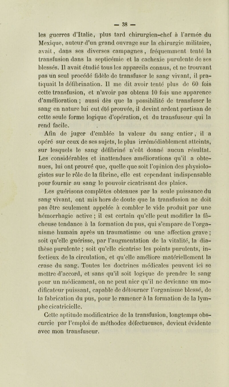 les guerres d’Italie, plus tard chirurgien-chef à l’armée du Mexique, auteur d’un grand ouvrage sur la chirurgie militaire, avait, daps ses diverses campagnes, fréquemment tenté la transfusion dans la septicémie et la cachexie purulente de scs blessés. Il avait étudié tous les appareils connus, et ne trouvant pas un seul procédé fidèle do transfuser le sang vivant, il pra- tiquait la défibrination. Il me dit avoir tenté plus de 60 fois cette transfusion, et n’avoir pas obtenu 10 fois une apparence d’amélioration ; aussi dès que la possibilité de transfuser le sang en nature lui eut été prouvée, il devint ardent partisan de cette seule forme logique d’opération, et du transfuseur qui la rend facile. Afin de juger d’emblée la valeur du sang entier, il a opéré sur ceux de ses sujets, le plus irrémédiablement atteints, sur lesquels le sang défibriné n’eût donné aucun résultat. Les considérables et inattendues améliorations qu’il a obte- nues, lui ont prouvé que, quelle que soit l’opinion des physiolo- gistes sur le rôle de la fibrine, elle est cependant indispensable pour fournir au sang le pouvoir cicatrisant des plaies. Les guérisons complètes obtenues par la seule puissance du sang vivant, ont mis hors de doute que la transfusion ne doit pas être seulement appelée à combler le vide produit par une hémorrhagie active ; il est certain qu’elle peut modifier la fâ- cheuse tendance à la formation du pus, qui s’empare de l’orga- nisme humain après un traumatisme ou une affection grave ; soit qu’elle guérisse, par l’augmentation de la vitalité, la dia- thèse purulente ; soit qu’elle cicatrise les points purulents, in- fectieux de la circulation, et qu’elle améliore matériellement la crase du sang. Toutes les doctrines médicales peuvent ici se mettre d’accord, et sans qu’il soit logique de prendre le sang pour un médicament, on ne peut nier qu’il ne devienne un mo- dificateur puissant, capable de détourner l’organisme blessé, de la fabrication du pus, pour le ramener à la formation de la lym- phe cicatricielle. Cette aptitude modificatrice de la transfusion, longtemps obs- curcie par l’emploi de méthodes défectueuses, devient évidente avec mon transfuseur.