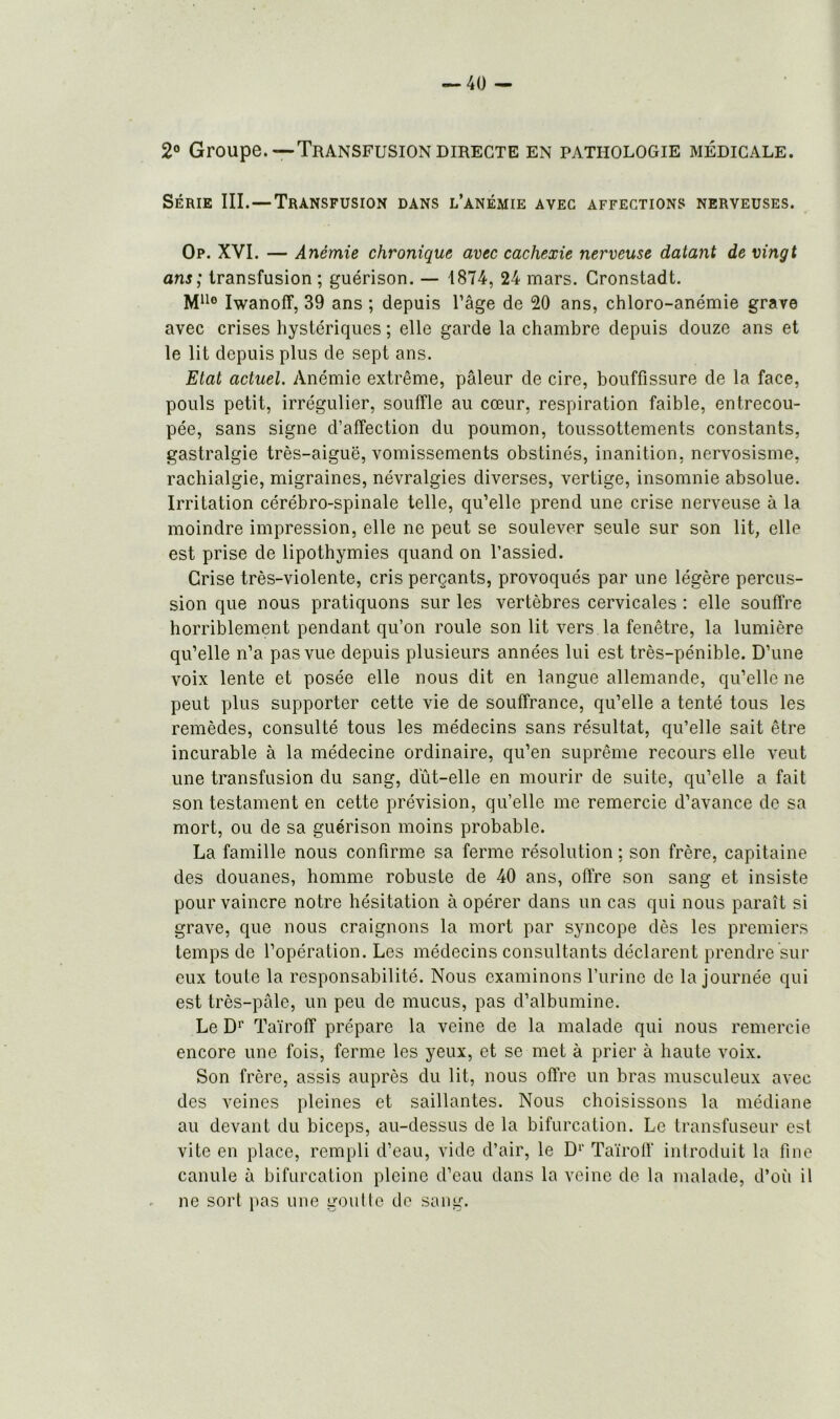 2° Groupe.—Transfusion directe en pathologie médicale. Série III.—Transfusion dans l’anémie avec affections nerveuses. Op. XVI. — Anémie chronique avec cachexie nerveuse datant de vingt ans ; transfusion ; guérison. — 1874, 24 mars. Gronstadt. M110 Iwanoff, 39 ans ; depuis l’âge de 20 ans, chloro-anémie grave avec crises hystériques ; elle garde la chambre depuis douze ans et le lit depuis plus de sept ans. Etat actuel. Anémie extrême, pâleur de cire, bouffissure de la face, pouls petit, irrégulier, souffle au cœur, respiration faible, entrecou- pée, sans signe d’affection du poumon, toussottements constants, gastralgie très-aiguë, vomissements obstinés, inanition, nervosisme, rachialgie, migraines, névralgies diverses, vertige, insomnie absolue. Irritation cérébro-spinale telle, qu’elle prend une crise nerveuse à la moindre impression, elle ne peut se soulever seule sur son lit, elle est prise de lipothymies quand on l’assied. Grise très-violente, cris perçants, provoqués par une légère percus- sion que nous pratiquons sur les vertèbres cervicales : elle souffre horriblement pendant qu’on roule son lit vers la fenêtre, la lumière qu’elle n’a pas vue depuis plusieurs années lui est très-pénible. D’une voix lente et posée elle nous dit en langue allemande, qu’elle ne peut plus supporter cette vie de souffrance, qu’elle a tenté tous les remèdes, consulté tous les médecins sans résultat, qu’elle sait être incurable à la médecine ordinaire, qu’en suprême recours elle veut une transfusion du sang, dut-elle en mourir de suite, qu’elle a fait son testament en cette prévision, qu’elle me remercie d’avance de sa mort, ou de sa guérison moins probable. La famille nous confirme sa ferme résolution ; son frère, capitaine des douanes, homme robuste de 40 ans, offre son sang et insiste pour vaincre notre hésitation à opérer dans un cas qui nous paraît si grave, que nous craignons la mort par syncope dès les premiers temps de l’opération. Les médecins consultants déclarent prendre sur eux toute la responsabilité. Nous examinons l’urine de la journée qui est très-pâle, un peu de mucus, pas d’albumine. Le D1' Taïroff prépare la veine de la malade qui nous remercie encore une fois, ferme les yeux, et se met à prier à haute voix. Son frère, assis auprès du lit, nous offre un bras musculeux avec des veines pleines et saillantes. Nous choisissons la médiane au devant du biceps, au-dessus de la bifurcation. Le transfuseur est vite en place, rempli d’eau, vide d’air, le Dr Taïroff introduit la fine canule à bifurcation pleine d’eau dans la veine de la malade, d’où il ne sort pas une goutte de sang.