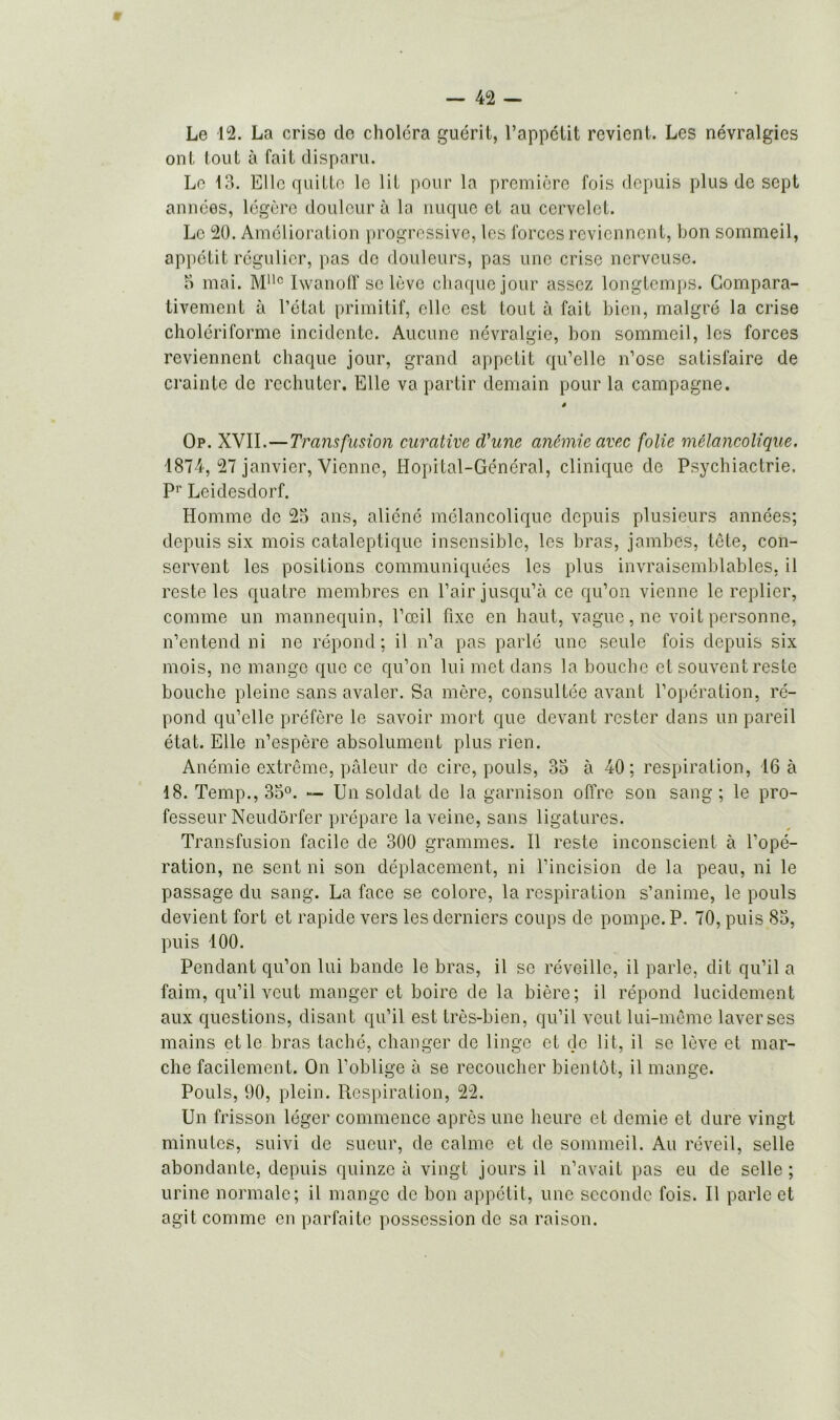 Le 12. La criso do choléra guérit, l’appétit revient. Les névralgies ont tout à fait disparu. Le 13. Elle quitte le lit pour la première fois depuis plus de sept années, légère douleur à la nuque et au cervelet. Le 20. Amélioration progressive, les forces reviennent, bon sommeil, appétit régulier, pas de douleurs, pas une crise nerveuse. 5 mai. Mllc IwanofT se lève chaque jour assez longtemps. Compara- tivement à l’état primitif, elle est tout à fait bien, malgré la crise cholériforme incidente. Aucune névralgie, bon sommeil, les forces reviennent chaque jour, grand appétit qu’elle n’ose satisfaire de crainte de rechuter. Elle va partir demain pour la campagne. * Op. XVII.—Transfusion curative d'une anémie avec folie mélancolique. 1874, 27 janvier, Vienne, Hôpital-Général, clinique de Psychiactrie. Pr Leidesdorf. Homme de 23 ans, aliéné mélancolique depuis plusieurs années; depuis six mois cataleptique insensible, les bras, jambes, tête, con- servent les positions communiquées les plus invraisemblables, il reste les quatre membres en l’air jusqu’à ce qu’on vienne le replier, comme un mannequin, l’œil fixe en haut, vague, ne voit personne, n’entend ni ne répond; il n’a pas parlé une seule fois depuis six mois, ne mange que ce qu’on lui met dans la bouche et souvent reste bouche pleine sans avaler. Sa mère, consultée avant l’opération, ré- pond qu’elle préfère le savoir mort que devant rester dans un pareil état. Elle n’espère absolument plus rien. Anémie extrême, pâleur de cire, pouls, 33 à 40 ; respiration, 16 à 18. Temp., 33°. — Un soldat de la garnison offre son sang ; le pro- fesseur Neudôrfer prépare la veine, sans ligatures. Transfusion facile de 300 grammes. Il reste inconscient à l’opé- ration, ne sent ni son déplacement, ni l’incision de la peau, ni le passage du sang. La face se colore, la respiration s’anime, le pouls devient fort et rapide vers les derniers coups de pompe. P. 70, puis 83, puis 100. Pendant qu’on lui bande le bras, il se réveille, il parle, dit qu’il a faim, qu’il veut manger et boire de la bière; il répond lucidement aux questions, disant qu’il est très-bien, qu’il veut lui-même laver ses mains et le bras taché, changer de linge et de lit, il se lève et mar- che facilement. On l’oblige à se recoucher bientôt, il mange. Pouls, 00, plein. Respiration, 22. Un frisson léger commence après une heure et demie et dure vingt minutes, suivi de sueur, de calme et de sommeil. Au réveil, selle abondante, depuis quinze à vingt jours il n’avait pas eu de selle ; urine normale; il mange de bon appétit, une seconde fois. Il parle et agit comme en parfaite possession de sa raison.