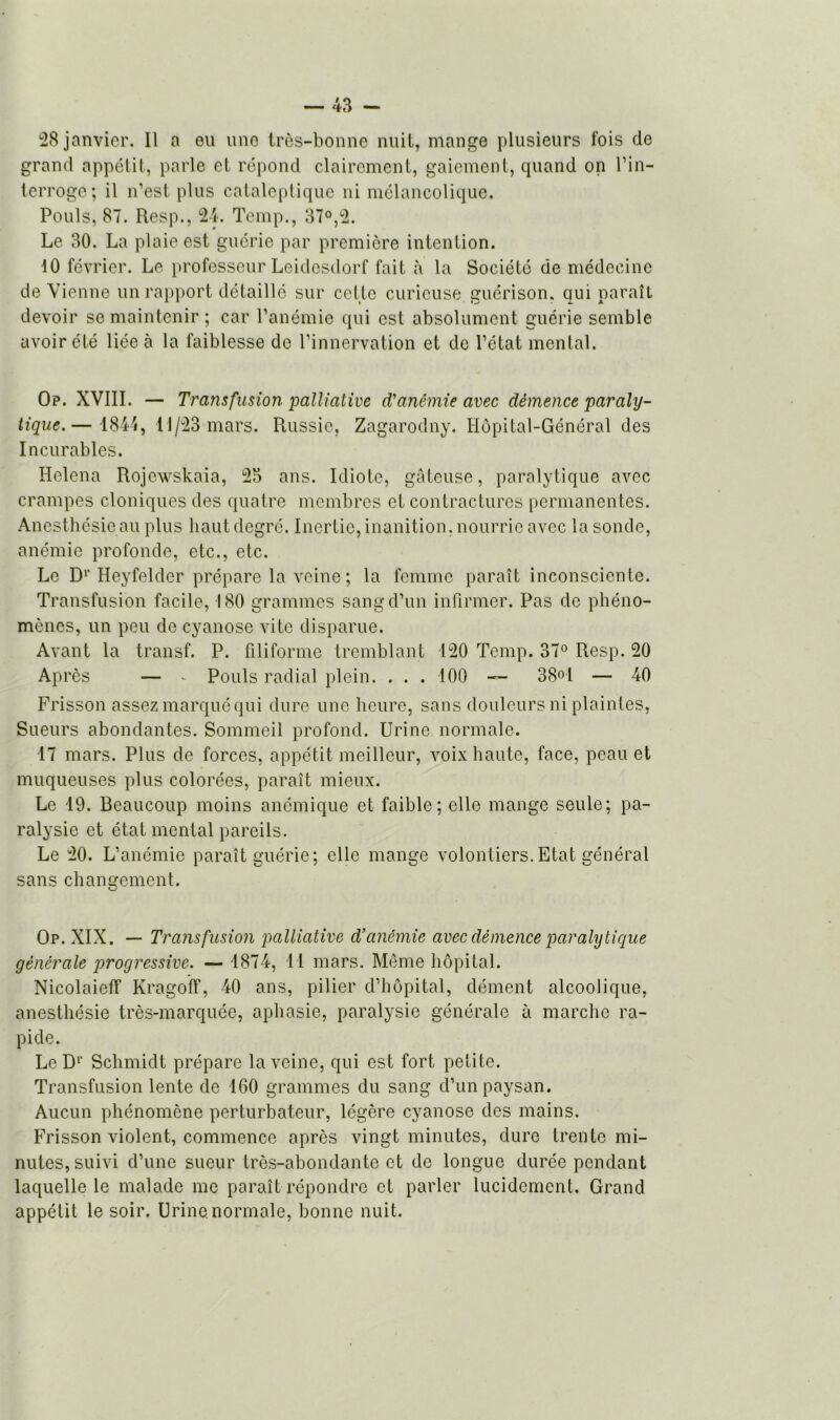 28 janvier. Il a eu une très-bonne nuit, mange plusieurs fois de grand appétit, parle et répond clairement, gaiement, quand on l’in- terroge ; il n’est plus cataleptique ni mélancolique. Pouls, 87. Resp., 24. Temp., 37°,2. Le 30. La plaie est guérie par première intention. 10 février. Le professeur Leidesdorf fait à la Société de médecine devienne un rapport détaillé sur cette curieuse guérison, qui paraît devoir se maintenir ; car l’anémie qui est absolument guérie semble avoir été liée à la faiblesse de l’innervation et de l’état mental. Op. XVIII. — Transfusion palliative d'anémie avec démence paraly- tique.— 1844, 11/23 mars. Russie, Zagarodny. Hôpital-Général des Incurables. Helena Rojewskaia, 23 ans. Idiote, gâteuse, paralytique avec crampes cloniques des quatre membres et contractures permanentes. Anesthésie au plus haut degré. Inertie, inanition, nourrie avec la sonde, anémie profonde, etc., etc. Le Dr Heyfelder prépare la veine ; la femme paraît inconsciente. Transfusion facile, 180 grammes sang d’un infirmer. Pas de phéno- mènes, un peu de cyanose vite disparue. Avant la transf. P. filiforme tremblant 120 Temp. 37° Resp. 20 Après — - Pouls radial plein. ... 100 — 38° 1 — 40 Frisson assez marqué qui dure une heure, sans douleurs ni plaintes, Sueurs abondantes. Sommeil profond. Urine normale. 17 mars. Plus de forces, appétit meilleur, voix haute, face, peau et muqueuses plus colorées, paraît mieux. Le 19. Beaucoup moins anémique et faible; elle mange seule; pa- ralysie et état mental pareils. Le 20. L’anémie paraît guérie; elle mange volontiers.Etat général sans changement. Op. XIX. — Transfusion palliative d’anémie avec démence paralytique générale progressive. — 1874, 11 mars. Môme hôpital. NicolaielT Kragoff, 40 ans, pilier d’hôpital, dément alcoolique, anesthésie très-marquée, aphasie, paralysie générale à marche ra- pide. Le Dr Schmidt prépare la veine, qui est fort petite. Transfusion lente de 160 grammes du sang d’un paysan. Aucun phénomène perturbateur, légère cyanose des mains. Frisson violent, commence après vingt minutes, dure trente mi- nutes, suivi d’une sueur très-abondante et de longue durée pendant laquelle le malade me paraît répondre et parler lucidement. Grand appétit le soir. Urine.normale, bonne nuit.