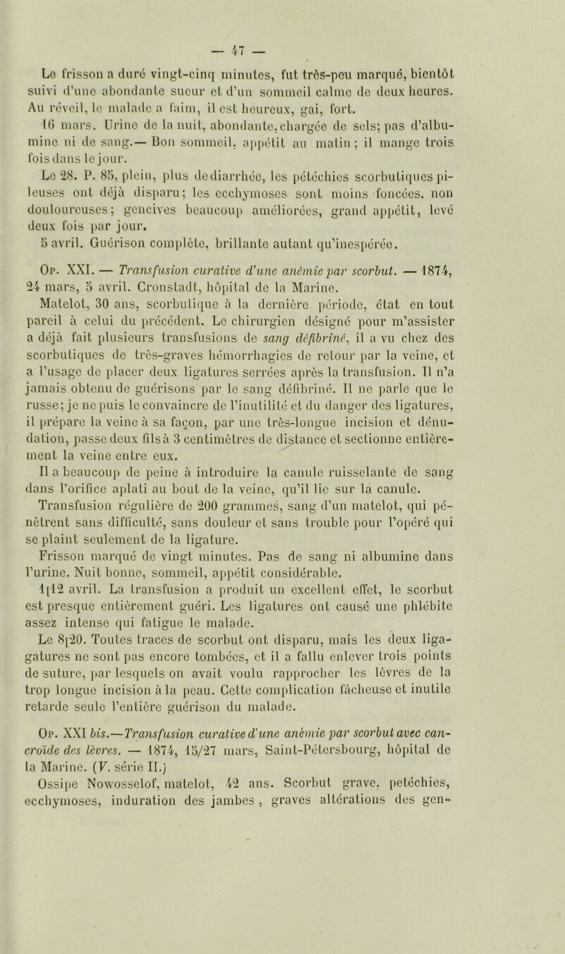 Le frisson a dure vingt-cinq minutes, fut très-peu marqué, bientôt suivi d’une abondante sueur et d’un sommeil calme de deux heures. Au réveil, le malade a faim, il est heureux, gai, fort. 16 mars. Urine de la nuit, abondante, chargée de sels; pas d’albu- mine ni de sang.— Bon sommeil, appétit au matin; il mange trois fois dans le jour. Le 28. P. 85, plein, plus de diarrhée, les pétéchies scorbutiques pi- leuses ont déjà disparu; les ecchymoses sont moins foncées, non douloureuses; gencives beaucoup améliorées, grand appétit, levé deux fois par jour. 5 avril. Guérison complète, brillante autant qu’inespérée. Op. XXI. — Transfusion curative d’une anémie par scorbut. — 1874, 24 mars, 5 avril. Cronstadt, hôpital de la Marine. Matelot, 30 ans, scorbutique à la dernière période, état en tout pareil à celui du précédent. Le chirurgien désigné pour m’assister a déjà fait plusieurs transfusions de sang défibriné, il a vu chez des scorbutiques de très-graves hémorrhagies de retour par la veine, et a l’usage de placer deux ligatures serrées après la transfusion. Il n’a jamais obtenu de guérisons par le sang défibriné. Il ne parle que le russe; je ne puis le convaincre de l’inutilité et du danger des ligatures, il prépare la veine à sa façon, par une très-longue incision et dénu- dation, passe deux fils à 3 centimètres de distance et sectionne entière- ment la veine entre eux. Il a beaucoup de peine à introduire la canule ruisselante de sang dans l’orifice aplati au bout de la veine, qu’il lie sur la canule. Transfusion régulière de 200 grammes, sang d’un matelot, qui pé- nètrent sans difficulté, sans douleur et sans trouble pour l’opéré qui se plaint seulement de la ligature. Frisson marqué de vingt minutes. Pas de sang ni albumine dans l’urine. Nuit bonne, sommeil, appétit considérable. Ipl2 avril. La transfusion a produit un excellent effet, le scorbut est presque entièrement guéri. Les ligatures ont causé une phlébite assez intense qui fatigue le malade. Le 8[20. Toutes traces de scorbut ont disparu, mais les deux liga- gatures ne sont pas encore tombées, et il a fallu enlever trois points de suture, par lesquels on avait voulu rapprocher les lèvres de la trop longue incision à la peau. Cette complication fâcheuse et inutile retarde seule l’entière guérison du malade. Op. XXI bis.—Transfusion curative d'une anémie par scorbut avec can- croide des lèvres. — 1874, 15/27 mars, Saint-Pétersbourg, hôpital de la Marine. (F. série II.) Ossipe Nowosselof, matelot, 42 ans. Scorbut grave, petéchies, ecchymoses, induration des jambes , graves altérations des gen-