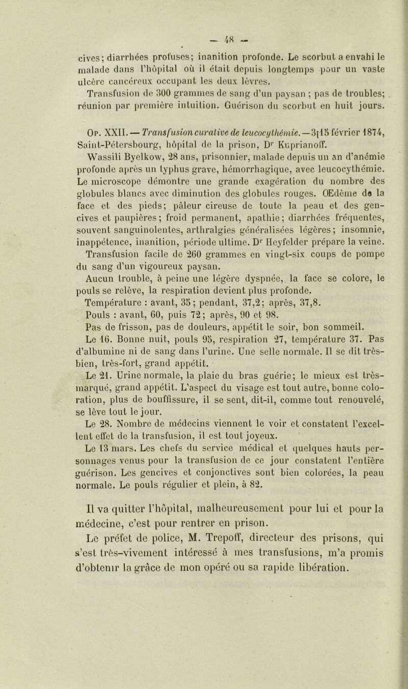 cives; diarrhées profuses; inanition profonde. Le scorbut a envahi le malade dans l’hôpital où il était depuis longtemps pour un vaste ulcère cancéreux occupant les deux lèvres. Transfusion de 300 grammes de sang d’un paysan ; pas de troubles; réunion par première intuition. Guérison du scorbut en huit jours. Op. XXII.— Transfusion curative de leucocylkémie.—3pl5 février 1874, Saint-Pétersbourg, hôpital de la prison, Dr Kuprianoff. Wassili Byelkow, 28 ans, prisonnier, malade depuis un an d’anémie profonde après un typhus grave, hémorrhagique, avec leucocythémie. Le microscope démontre une grande exagération du nombre des globules blancs avec diminution des globules rouges. OEdème de la face et des pieds; pâleur cireuse de toute la peau et des gen- cives et paupières ; froid permanent, apathie ; diarrhées fréquentes, souvent sanguinolentes, arthralgies généralisées légères; insomnie, inappétence, inanition, période ultime. D1' Heyfelder prépare la veine. Transfusion facile de 260 grammes en vingt-six coups de pompe du sang d’un vigoureux paysan. Aucun trouble, à peine une légère dyspnée,, la face se colore, le pouls se relève, la respiration devient plus profonde. Température : avant, 35; pendant, 37,2; après, 37,8. Pouls : avant, 60, puis 72 ; après, 90 et 98. Pas de frisson, pas de douleurs, appétit le soir, bon sommeil. Le 16. Bonne nuit, pouls 95, respiration 27, température 37. Pas d’albumine ni de sang dans l’urine. Une selle normale. Il se dit très- bien, très-fort, grand appétit. Le 21. Urine normale, la plaie du bras guérie; le mieux est très- marqué, grand appétit. L’aspect du visage est tout autre, bonne colo- ration, plus de bouffissure, il se sent, dit-il, comme tout renouvelé, se lève tout le jour. Le 28. Nombre de médecins viennent le voir et constatent l’excel- lent effet de la transfusion, il est tout joyeux. Le 13 mars. Les chefs du service médical et quelques hauts per- sonnages venus pour la transfusion de ce jour constatent l’entière guérison. Les gencives et conjonctives sont bien colorées, la peau normale. Le pouls régulier et plein, à 82. Il va quitter l’hôpital, malheureusement pour lui et pour la médecine, c’est pour rentrer en prison. Le préfet de police, M. TrepofT, directeur des prisons, qui s’esL très-vivement intéressé à mes transfusions, m’a promis d’obtenir la grâce de mon opéré ou sa rapide libération.