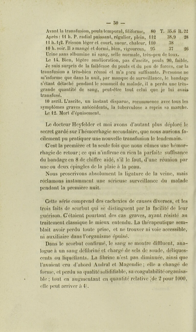 Avant la transfusion, pouls temporal, filiforme, 80 T. 35.6 R. 22 Après: 11 h. P. radial puissant, régulier, plein, 112 38.9 28 11 h. 1[2. Frisson léger et court, sueur, chaleur, 110 38 10 h. soir. Il a mangé et dormi, bien, vigoureux, 95 37 26 Urine sans albumine ni sang, selle normale, très-peu de toux. Le 14. Bien, légère amélioration, pas d’ascite, pouls 90, faible. Je suis surpris de la faiblesse du pouls et du peu de forces, car la transfusion a très-bien réussi et m’a paru suffisante. Personne ne m’informe que dans la nuit, par manque de surveillance, le bandage s’étant détaché pendant le sommeil du malade, il a perdu une très- grande quantité de sang, peut-être tout celui que je lui avais transfusé. 10 avril. L’ascite, un instant disparue, recommence avec tous les symptômes graves antécédents, la tuberculose a repris sa marche. Le 12. Mort d’épuisement. Le docteur Heyfelder et moi avons d’autant plus déploré le secret gardé sur l’hémorrhagie secondaire, que nous aurions fa- cilement pu pratiquer une nouvelle transfusion le lendemain. C’est la première et la seule fois que nous eûmes une hémor- rhagie de retour; ce qui n’infirme en rien la parfaite suffisance du bandage en 8 de chiffre aidé, s’il le faut, d’une réunion par une ou deux épingles de la plaie à la peau. Nous proscrivons absolument la ligature de la veine, mais réclamons instamment une sérieuse surveillance du malade pendant la première nuit. Cette série comprend des cachexies de causes diverses, et les trois faits de scorbut qui sé distinguent par la facilité de leur guérison. C’étaient pourtant des cas graves, ayant résisté au traitement classique le mieux entendu. La thérapeutique sem- blait avoir perdu toute prise, et ne trouver ni voie accessible, ni auxiliaire dans l’organisme épuisé. Dans le scorbut confirmé, le sang se montre diffluent, ana- logue à un sang défibriné et chargé de sels de soude, déliques- cents ou liquéfiants. La fibrine n’est pas diminuée, ainsi que l’avaient cru d’abord Amiral et Magendie ; elle a changé de forme, et perdu sa qualité solidifiablc, sa coagulabilitéorganisa- ble ; tout en augmentant en quantité relative (de 2 pour 1000, elle peut arriver à 4).