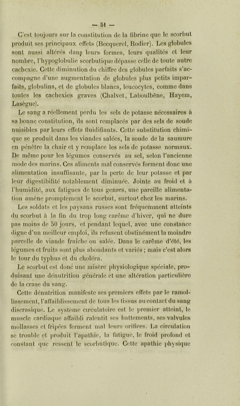G’esl toujours sur la constitution de la fibrine que le scorbut produit ses principaux effets (Becquerel, Rodier). Les globules sont aussi altérés dan^ leurs* formes, leurs qualités et leur nombre, l’hypoglobulie scorbutique dépasse celle de toute autre cachexie. Cette diminution du chiffre des globules parfaits s’ac- compagne d’une augmentation de globules plus petits impar- faits, globulins, et de globules blancs, leucocytes, comme dans toutes les cachexies graves (Ghalvet, Laboulbène, Hayem, Lasègue). Le sang a réellement perdu les sels de potasse nécessaires à sa bonne constitution, ils sont remplacés par des sels de soude nuisibles parleurs effets fluidifiants. Gette substitution chimi- que se produit dans les viandes salées, la soude de la saumure en pénètre la chair et y remplace les sels de potasse normaux. De même pour les légumes conservés au sel, selon l’ancienne mode des marins. Ges aliments mal conservés forment donc une alimentation insuffisante, par la perte de leur potasse et par leur digestibilité notablement diminuée. Jointe au froid et à l'humidité, aux fatigues de tous genres, une pareille alimenta- tion amène promptement le scorbut, surtout chez les marins. Les soldats et les paysans russes sont fréquemment atteints du scorbut à la fin du trop long carême d’hiver, qui ne dure pas moins de 50 jours, et pendant lequel, avec une constance digne d’un meilleur emploi, ils refusent obstinément la moindre parcelle de viande fraîche ou salée. Dans le carême d’été, les légumes et fruits sont plus abondants et variés ; mais c’est alors le tour du typhus et du choléra. Le scorbut est donc une misère physiologique spéciale, pro- duisant une dénutrition générale et une altération particulière de la crase du sang. Gette dénutrition manifeste ses premiers effets par le ramol- lissement, l’affaiblissement de tous les tissus au contact du sang discrasique. Le système circulatoire est le premier atteint, le muscle cardiaque affaibli ralentit scs battements, ses valvules mollasses et fripées ferment mal leurs orifices. La circulation se trouble et produit l’apathie, la fatigue, le froid profond et constant que ressent le scorbutique. Gette apathie physique