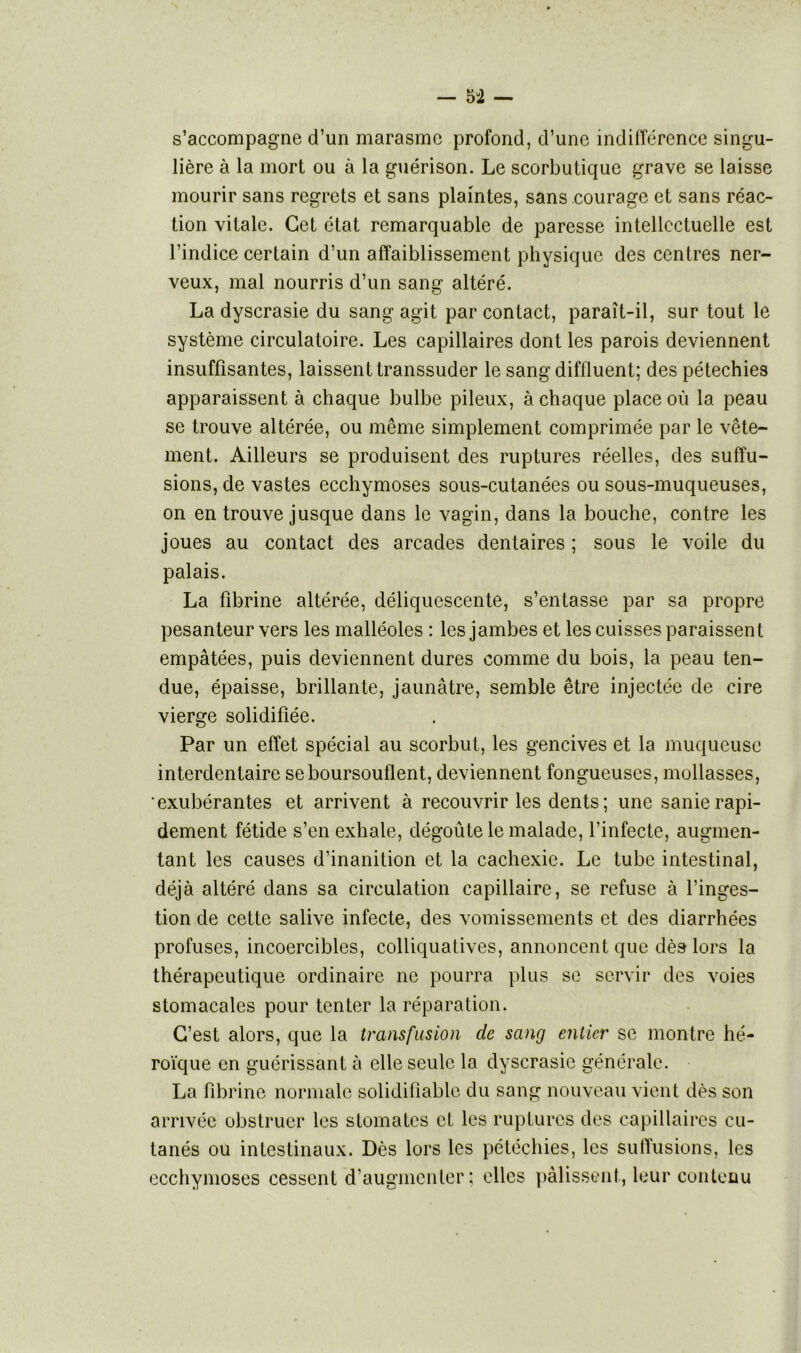 s’accompagne d’un marasme profond, d’une indifférence singu- lière à la mort ou à la guérison. Le scorbutique grave se laisse mourir sans regrets et sans plaintes, sans courage et sans réac- tion vitale. Cet état remarquable de paresse intellectuelle est l’indice certain d’un affaiblissement physique des centres ner- veux, mal nourris d’un sang altéré. La dyscrasie du sang agit par contact, paraît-il, sur tout le système circulatoire. Les capillaires dont les parois deviennent insuffisantes, laissent transsuder le sangdiffluent; des pétechies apparaissent à chaque bulbe pileux, à chaque place où la peau se trouve altérée, ou même simplement comprimée par le vête- ment. Ailleurs se produisent des ruptures réelles, des suffu- sions, de vastes ecchymoses sous-cutanées ou sous-muqueuses, on en trouve jusque dans le vagin, dans la bouche, contre les joues au contact des arcades dentaires ; sous le voile du palais. La fibrine altérée, déliquescente, s’entasse par sa propre pesanteur vers les malléoles : les jambes et les cuisses paraissent empâtées, puis deviennent dures comme du bois, la peau ten- due, épaisse, brillante, jaunâtre, semble être injectée de cire vierge solidifiée. Par un effet spécial au scorbut, les gencives et la muqueuse interdentaire se boursouflent, deviennent fongueuses, mollasses, •exubérantes et arrivent à recouvrir les dents; une sanie rapi- dement fétide s’en exhale, dégoûte le malade, l’infecte, augmen- tant les causes d’inanition et la cachexie. Le tube intestinal, déjà altéré dans sa circulation capillaire, se refuse à l’inges- tion de cette salive infecte, des vomissements et des diarrhées profuses, incoercibles, colliquatives, annoncent que dès lors la thérapeutique ordinaire ne pourra plus se servir des voies stomacales pour tenter la réparation. C’est alors, que la transfusion de sang entier se montre hé- roïque en guérissant à elle seule la dyscrasie générale. La fibrine normale solidifiablc du sang nouveau vient dès son arrivée obstruer les stomates et les ruptures des capillaires cu- tanés ou intestinaux. Dès lors les pétéchies, les suffusions, les ecchymoses cessent d’augmenter; elles pâlissent, leur contenu