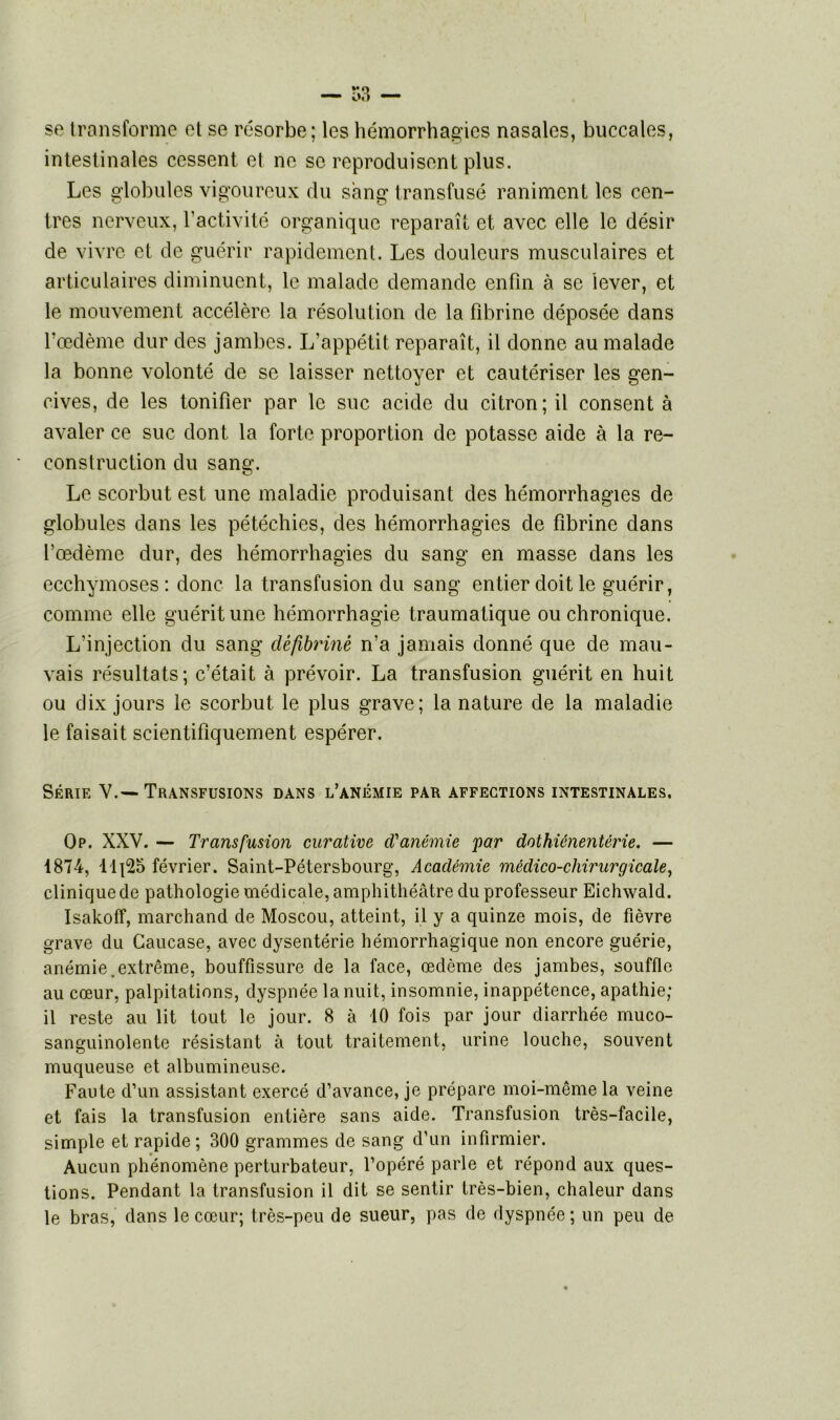 se transforme et se résorbe; les hémorrhagies nasales, buccales, intestinales cessent et ne se reproduisent plus. Les globules vigoureux du sang transfusé raniment les cen- tres nerveux, l'activité organique reparaît et avec elle le désir de vivre et de guérir rapidement. Les douleurs musculaires et articulaires diminuent, le malade demande enfin à se lever, et le mouvement accélère la résolution de la fibrine déposée dans l’œdème dur des jambes. L’appétit reparaît, il donne au malade la bonne volonté de se laisser nettoyer et cautériser les gen- cives, de les tonifier par le suc acide du citron; il consent à avaler ce suc dont la forte proportion de potasse aide à la re- construction du sang. Le scorbut est une maladie produisant des hémorrhagies de globules dans les pétéchies, des hémorrhagies de fibrine dans l’œdème dur, des hémorrhagies du sang en masse dans les ecchymoses: donc la transfusion du sang entier doit le guérir, comme elle guérit une hémorrhagie traumatique ou chronique. L’injection du sang défibriné n’a jamais donné que de mau- vais résultats; c’était à prévoir. La transfusion guérit en huit ou dix jours le scorbut le plus grave; la nature de la maladie le faisait scientifiquement espérer. Série Y.—Transfusions dans l’anémie par affections intestinales. Op. XXV. — Transfusion curative d'anémie par dothiénentérie. — 1874, Tlj25 février. Saint-Pétersbourg, Académie médico-chirurgicale, clinique de pathologie médicale, amphithéâtre du professeur Eichwald. Isakoff, marchand de Moscou, atteint, il y a quinze mois, de fièvre grave du Caucase, avec dysentérie hémorrhagique non encore guérie, anémie .extrême, bouffissure de la face, œdème des jambes, souffle au cœur, palpitations, dyspnée la nuit, insomnie, inappétence, apathie; il reste au lit tout le jour. 8 à 10 fois par jour diarrhée muco- sanguinolente résistant à tout traitement, urine louche, souvent muqueuse et albumineuse. Faute d’un assistant exercé d’avance, je prépare moi-même la veine et fais la transfusion entière sans aide. Transfusion très-facile, simple et rapide; 300 grammes de sang d’un infirmier. Aucun phénomène perturbateur, l’opéré parle et répond aux ques- tions. Pendant la transfusion il dit se sentir très-bien, chaleur dans le bras, dans le cœur; très-peu de sueur, pas de dyspnée ; un peu de