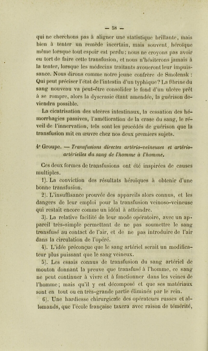 qui ne cherchons pas à aligner une statistique brillante, mais bien à tenter un remède incertain, mais souvent héroïque même lorsque tout espoir est perdu ; nous ne croyons pas avoir eu tort de faire cette transfusion, et nous n’hésiterons jamais à la tenter, lorsque les médecins traitants avoueront leur impuis- sance. Nous dirons comme notre jeune confrère de Smolensk : Qui peut préciser l’état de l’intestin d’un typhique? La fibrine du sang nouveau va peut-être consolider le fond d’un ulcère prêt à se rompre, alors la dyscrasie étant amendée, la guérison de- viendra possible. La cicatrisation des ulcères intestinaux, la cessation des hé- morrhagies passives, l’amélioration de la crasc du sang, le ré- veil de l’innervation, tels sont les procédés de guérison que la transfusion mit en œuvre chez nos deux premiers sujets. 4e Groupe. — Transfusions directes artério-veineuses et artèrio- artérielles du sang de l'homme à l'homme. Ces deux formes de transfusions ont été inspirées de causes multiples. 1) . La conviction des résultats héroïques à obtenir d’une bonne transfusion. 2) . L’insuffisance prouvée des appareils alors connus, et les dangers de leur emploi pour la transfusion vcinoso-veineuse qui restait encore comme un idéal à atteindre. 3) . La relative facilité de leur mode opératoire, avec un ap- pareil très-simple permettant de ne pas soumettre le sang transfusé au contact de l’air, et de ne pas introduire de l’air dans la circulation de l’opéré. 4) . L’idée préconçue que le sang artériel serait un modifica- teur plus puissant que le sang veineux. 5) . Les essais connus de transfusion du sang artériel de mouton donnant la preuve que transfusé à l’homme, ce sang ne peut continuer à vivre et à fonctionner dans les veines de l’homme; mais qu’il y est décomposé et que ses matériaux sont en tout ou en très-grande partie éliminés par le rein. 6) . Une hardiesse chirurgicale des opérateurs russes et al- lemands, que l’école française taxera avec raison de témérité,