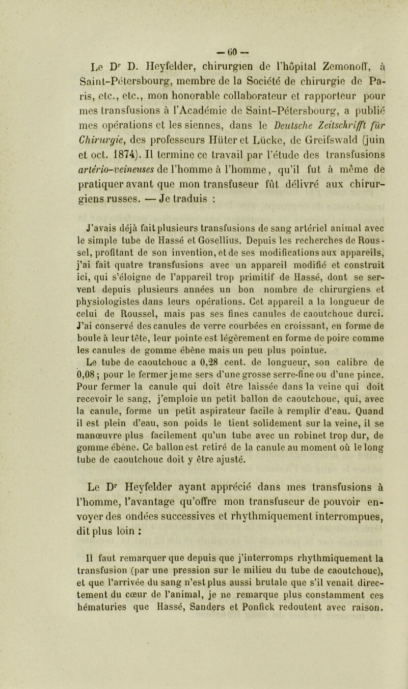 Le Dr D. Jlcyfelder, chirurgien de l’hôpital Zcmonoff, à Saint-Pétersbourg, membre de la Société de chirurgie de Pa- ris, etc., etc., mon honorable collaborateur et rapporteur pour mes transfusions à l’Académie de Saint-Pétersbourg, a publié mes opérations et les siennes, dans le Deutsche Zeitschrifft fur Chirurgie, des professeurs Iîliteret Lücke, de Greifswald (juin et oct. 1874). Il termine ce travail par l’étude des transfusions artério-veineuses de l’homme à l’homme, qu’il fut à même de pratiquer avant que mon transfuseur fût délivré aux chirur- giens russes. — Je traduis : J’avais déjà fait plusieurs transfusions de sang artériel animal avec le simple tube de Hassé etGosellius. Depuis les recherches de Rous- sel, profitant de son invention, et de ses modifications aux appareils, j’ai fait quatre transfusions avec un appareil modifié et construit ici, qui s’éloigne de l’appareil trop primitif de Hassé, dont se ser- vent depuis plusieurs années un bon nombre de chirurgiens et physiologistes dans leurs opérations. Cet appareil a la longueur de celui de Roussel, mais pas ses fines canules de caoutchouc durci. J’ai conservé des canules de verre courbées en croissant, en forme de boule à leur tête, leur pointe est légèrement en forme de poire comme les canules de gomme ébène mais un peu plus pointue. Le tube de caoutchouc a 0,28 cent, de longueur, son calibre de 0,08; pour le fermer je me sers d’une grosse serre-fine ou d’une pince. Pour fermer la canule qui doit être laissée dans la veine qui doit recevoir le sang, j’emploie un petit ballon de caoutchouc, qui, avec la canule, forme un petit aspirateur facile à remplir d’eau. Quand il est plein d’eau, son poids le tient solidement sur la veine, il se manœuvre plus facilement qu’un tube avec un robinet trop dur, de gomme ébène. Ce ballon est retiré de la canule au moment où le long tube de caoutchouc doit y être ajusté. Le Dr Heyfelder ayant apprécié dans mes transfusions à l’homme, l’avantage qu’offre mon transfuseur de pouvoir en- voyer des ondées successives et rhythmiquement interrompues, dit plus loin : Il faut remarquer que depuis que j’interromps rhythmiquement la transfusion (par une pression sur le milieu du tube de caoutchouc), et que l’arrivée du sang n’est plus aussi brutale que s’il venait direc- tement du cœur de l’animal, je ne remarque plus constamment ces hématuries que Hassé, Sanders et Ponfick redoutent avec raison.