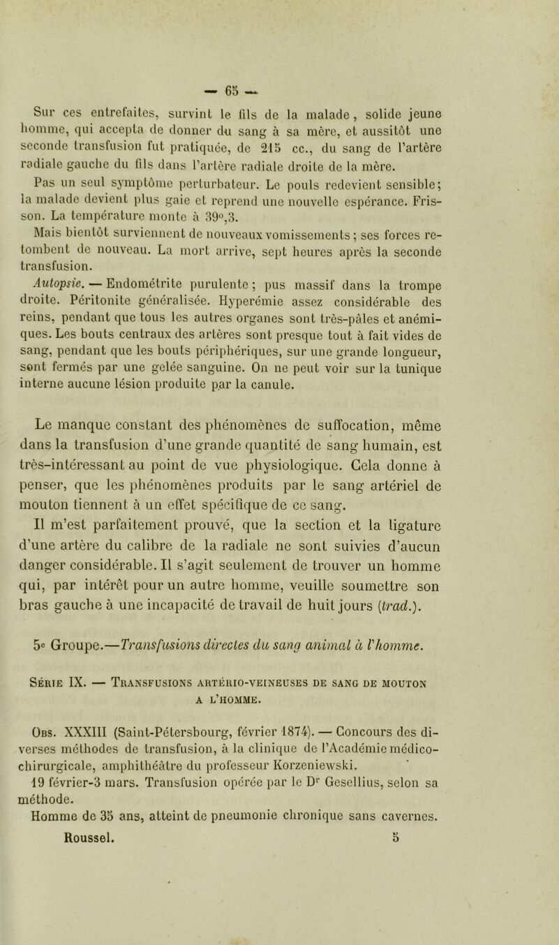 Sur ces entrefaites, survint le fils de la malade, solide jeune homme, qui accepta de donner du sang à sa mère, et aussitôt une seconde transfusion fut pratiquée, de 215 ce., du sang de l’artère radiale gauche du fils dans l’artère radiale droite de la mère. Pas un seul symptôme perturbateur. Le pouls redevient sensible; la malade devient plus gaie et reprend une nouvelle espérance. Fris- son. La température monte à 39°,3. Mais bientôt surviennent de nouveaux vomissements ; ses forces re- tombent de nouveau. La mort arrive, sept heures après la seconde transfusion. Autopsie. — Endométrite purulente ; pus massif dans la trompe droite. Péritonite généralisée. Hyperémie assez considérable des reins, pendant que tous les autres organes sont très-pâles et anémi- ques. Les bouts centraux des artères sont presque tout à fait vides de sang, pendant que les bouts périphériques, sur une grande longueur, sont fermés par une gelée sanguine. On ne peut voir sur la tunique interne aucune lésion produite par la canule. Le manque constant des phénomènes cle suffocation, même dans la transfusion d’une grande quantité de sang humain, est très-intéressant au point de vue physiologique. Gela donne à penser, que les phénomènes produits par le sang artériel de mouton tiennent à un effet spécifique de ce sang. Il m’est parfaitement prouvé, que la section et la ligature d’une artère du calibre de la radiale ne sont suivies d’aucun danger considérable. Il s’agit seulement de trouver un homme qui, par intérêt pour un autre homme, veuille soumettre son bras gauche à une incapacité de travail de huit jours (trad.). 5e Groupe.—Transfusions directes du sang animal à Vhomme. Série IX. — Transfusions artério-veineuses de sang de mouton a l’homme. Obs. XXXIII (Saint-Pétersbourg, février 1874). — Concours des di- verses méthodes de transfusion, à la clinique de l’Académie médico- chirurgicale, amphithéâtre du professeur Korzeniewski. 19 février-3 mars. Transfusion opérée par le D1' Gcsellius, selon sa méthode. Homme de 35 ans, atteint de pneumonie chronique sans cavernes. Roussel. 5