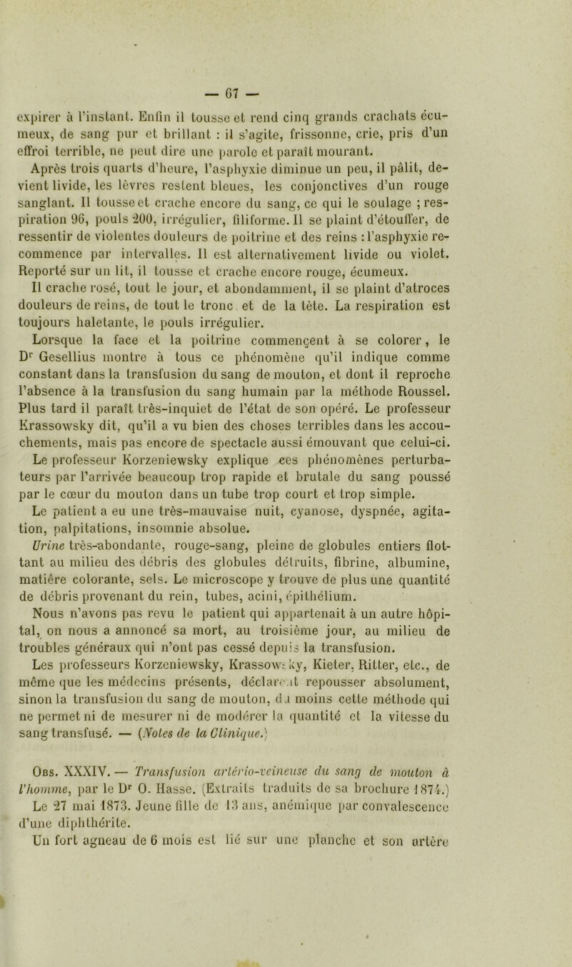 expirer à l'instant. Enfin il tousse et rend cinq grands crachats écu- meux, de sang pur et brillant : il s’agite, frissonne, crie, pris d’un effroi terrible, ne peut dire une parole et paraît mourant. Après trois quarts d’heure, l’asphyxie diminue un peu, il pâlit, de- vient livide, les lèvres restent bleues, les conjonctives d’un rouge sanglant. Il tousse et crache encore du sang, ce qui le soulage ; res- piration 96, pouls “200, irrégulier, filiforme. Il se plaint d’étouffer, de ressentir de violentes douleurs de poitrine et des reins : l’asphyxie re- commence par intervalles. Il est alternativement livide ou violet. Reporté sur un lit, il tousse et crache encore rouge, écumeux. Il crache rosé, tout le jour, et abondamment, il se plaint d’atroces douleurs de reins, de tout le tronc et de la tète. La respiration est toujours haletante, le pouls irrégulier. Lorsque la face et la poitrine commençent à se colorer, le D1' Gesellius montre à tous ce phénomène qu’il indique comme constant dans la transfusion du sang de mouton, et dont il reproche l’absence à la transfusion du sang humain par la méthode Roussel. Plus tard il paraît très-inquiet de l’état de son opéré. Le professeur Krassowsky dit, qu’il a vu bien des choses terribles dans les accou- chements, mais pas encore de spectacle aussi émouvant que celui-ci. Le professeur Korzeniewsky explique ces phénomènes perturba- teurs par l’arrivée beaucoup trop rapide et brutale du sang poussé par le cœur du mouton dans un tube trop court et trop simple. Le patient a eu une très-mauvaise nuit, cyanose, dyspnée, agita- tion, palpitations, insomnie absolue. Urine très-abondante, rouge-sang, pleine de globules entiers flot- tant au milieu des débris des globules détruits, fibrine, albumine, matière colorante, sels. Le microscope y trouve de plus une quantité de débris provenant du rein, tubes, acini, épithélium. Nous n’avons pas revu le patient qui appartenait à un autre hôpi- tal, on nous a annoncé sa mort, au troisième jour, au milieu de troubles généraux qui n’ont pas cessé depuis la transfusion. Les professeurs Korzeniewsky, Krassowtky, Kieter, Ritter, etc., de même que les médecins présents, déclarent repousser absolument, sinon la transfusion du sang de mouton, du moins cette méthode qui ne permet ni de mesurer ni de modérer la quantité et la vitesse du sang transfusé. — (Notes de la Clinique.) Obs. XXXIV. — Transfusion artério-veineuse du sang de mouton à l'homme, par le Dr O- liasse. (Extraits traduits de sa brochure 1874.) Le 27 mai 1873. Jeune fille de 13 ans, anémique par convalescence d’une diphthérite. Un fort agneau de 6 mois est lié sur une planche et son artère