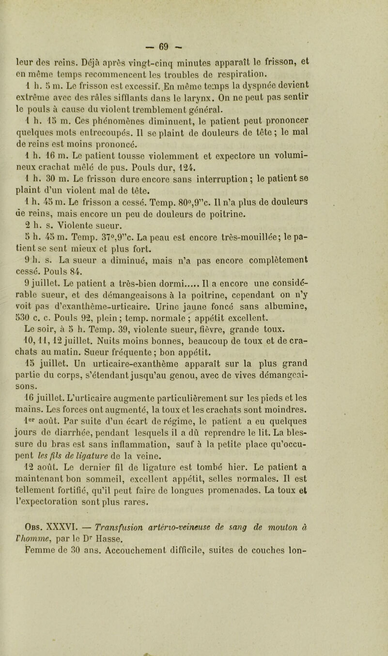 leur des reins. Déjà après vingt-cinq minutes apparaît le frisson, et en même temps recommencent les troubles de respiration. 1 h. 5 m. Le frisson est excessif.,En même temps la dyspnée devient extrême avec des râles sifflants dans le larynx. On ne peut pas sentir le pouls à cause du violent tremblement général. 1 h. 15 m. Ces phénomènes diminuent, le patient peut prononcer quelques mots entrecoupés. Il se plaint de douleurs de tête ; le mal de reins est moins prononcé. ■1 h. 16 m. Le patient tousse violemment et expectore un volumi- neux crachat mêlé de pus. Pouls dur, 124. 1 h. 30 m. Le frisson dure encore sans interruption; le patient se plaint d’un violent mal de tête. 1 h. 45 m. Le frisson a cessé. Temp. 80°,9”c. Il n’a plus de douleurs de reins, mais encore un peu de douleurs de poitrine. 2 h. s. Violente sueur. 5 h. 45 m. Temp. 37°,9”c. La peau est encore très-mouillée; le pa- tient se sent mieux et plus fort. 9 li. s. La sueur a diminué, mais n’a pas encore complètement cessé. Pouls 84. 9 juillet. Le patient a très-bien dormi Il a encore une considé- rable sueur, et des démangeaisons à la poitrine, cependant on n’y voit pas d’exanthème-urticaire. Urine jaune foncé sans albumine, 530 c. c. Pouls 92, plein ; temp. normale ; appétit excellent. Le soir, à 5 h. Temp. 39, violente sueur, fièvre, grande toux. 10, 11, 12 juillet. Nuits moins bonnes, beaucoup de toux et de cra- chats au matin. Sueur fréquente ; bon appétit. 15 juillet. Un urticaire-exanthème apparaît sur la plus grand partie du corps, s’étendant jusqu’au genou, avec de vives démangeai- sons. 16 juillet. L’urticaire augmente particulièrement sur les pieds et les mains. Les forces ont augmenté, la toux et les crachats sont moindres. 1er août. Par suite d’un écart de régime, le patient a eu quelques jours de diarrhée, pendant lesquels il a dû reprendre le lit. La bles- sure du bras est sans inflammation, sauf à la petite place qu’occu- pent les fils de ligature de la veine. 12 août. Le dernier fil de ligature est tombé hier. Le patient a maintenant bon sommeil, excellent appétit, selles normales. Il est tellement fortifié, qu’il peut faire de longues promenades, La toux et l’expectoration sont plus rares. Obs. XXXVI. — Transfusion artério-veineuse de sang de mouton à V homme, par le Dr Hasse. Femme de 30 ans. Accouchement difficile, suites de couches Ion-