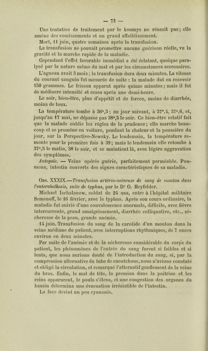 Une tentative de traitement par le koumys ne réussit pas; elle amène des vomissements et un grand affaiblissement. Mort, 11 juin, quatre semaines après la transfusion. La transfusion ne pouvait promettre aucune guérison réelle, vu la gravité et la marche rapide de la maladie. Cependant l’effet favorable immédiat a été éclatant, quoique para- lysé par la nature même du mal et par les circonstances accessoires. L’agneau avait 3 mois ; la transfusion dura deux minutes. La vitesse du courant sanguin fut mesurée de suite : la malade dut en recevoir 150 grammes. Le frisson apparut après quinze minutes; mais il fut de médiocre intensité et cessa après une demi-heure. Le soir, bien-être, plus d’appétit et de forces, moins de diarrhée, moins de toux. La température tombe à 36°,3 ; au jour suivant, à 37°,4, 37°,6, et, jusqu’au 17 mai, ne dépasse pas 38°,5 le soir. Ce bien-être relatif fait que la malade oublie les règles de la prudence ; elle marche beau- coup et se promène en voiture, pendant la chaleur et la poussière du jour, sur la Perspective-Newsky. Le lendemain, la température re- monte pour la première fois à 39; mais le lendemain elle retombe à 37°,5 le matin, 38 le soir, et se maintient là, avec légère aggravation des symptômes. Autopsie. — Veine opérée guérie, parfaitement perméable. Pou- mons, intestin couverts des signes caractéristiques de sa maladie. Obs. XXXIX.—Transfusion artério-veineuse de sang de mouton dans renterohelkosis, suite de typhus, par le Dr O. Heyfelder. Michael Ischalanow, soldat de 24 ans, entre à l’hôpital militaire Semenoff, le 16 février, avec le typhus. Après son cours ordinaire, la maladie fut suivie d’une convalescence anormale, difficile, avec fièvre intercurrente, grand amaigrissement, diarrhée colliquative, etc., sé- cheresse de la peau, grande anémie. 14 juin. Transfusion du sang de la carotide d’un mouton dans la veine médiane du patient, avec interruptions rhythmiques, de 7 onces environ en deux minutes. Par suite de l’anémie et de la sécheresse considérable du corps du patient, les phénomènes de l’entrée du sang furent si faibles et si lents, que nous aurions douté de l’introduction du sang, si, par la compression alternative du tube de caoutchouc, nous n’avions constaté et obligé la circulation, et remarqué l’alternatif gonflement de la veine du bras. Enfin, le mal de tête, la pression dans la poitrine et les reins apparurent, le pouls s’éleva, et une congestion des organes du bassin détermina une évacuation irrésistible de l’intestin. La face devint un peu cyanosée.