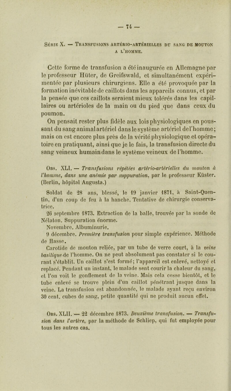 Série X. — Transfusions artério-artérielles du sang de mouton a l’homme. Cette forme de transfusion a été inaugurée en Allemagne par le professeur Hüter, cle Greifswald, et simultanément expéri- mentée par plusieurs chirurgiens. Elle a été provoquée par la formation inévitable de caillots dans les appareils connus, et par la pensée que ces caillots seraient mieux tolérés dans les capil- laires ou artérioles de la main ou du pied que dans ceux du poumon. On pensait rester plus fidèle aux lois physiologiques en pous- sant du sang animal artériel dans le système artériel del’homme; mais on est encore plus près de la vérité physiologique et opéra- toire en pratiquant, ainsi que je le fais, la transfusion directe du sang veineux humain dans le système veineux de l’homme. Obs. XLI. — Transfusions répétées artério-artérielles du mouton à l'homme, dans une anémie par suppuration, par le professeur Kiister, (Berlin, hôpital Augusta.) Soldat de 28 ans, blessé, le 19 janvier 1871, à Saint-Quen- tin, d’un coup de feu à la hanche. Tentative de chirurgie conserva- trice. 26 septembre 1873. Extraction de la balle, trouvée par la sonde de Nélaton. Suppuration énorme. No vemb r e. Al buminuri e. 9 décembre. Première transfusion pour simple expérience. Méthode de Hasse. Carotide de mouton reliée, par un tube de verre court, à la veine basilique de l’homme. On ne peut absolument pas constater si le cou- rant s’établit. Un caillot s’est formé; l’appareil est enlevé, nettoyé et replacé. Pendant un instant, le malade sent courir la chaleur du sang, et l’on voit le gonflement de la veine. Mais cela cesse bientôt, et le tube enlevé se trouve plein d’un caillot pénétrant jusque dans la veine. La transfusion est abandonnée, le malade ayant reçu environ 30 cent, cubes de sang, petite quantité qui ne produit aucun effet. Obs. XLII. — 22 décembre 1873. Deuxième transfusion. — Transfu- sion dans l'artère, par la méthode de Schliep, qui fut employée pour tous les autres cas.