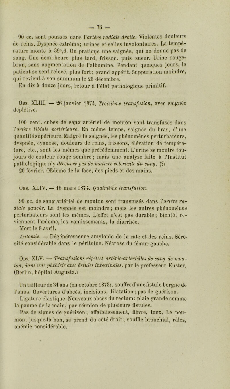 90 ce. sont poussés clans Vartère radiale droite. Violentes douleurs de reins. Dyspnée extrême; urines et selles involontaires. La tempé- rature monte à 39°,6. On pratique une saignée, qui ne donne pas de sang. Une demi-heure plus tard, frisson, puis sueur. Urine rouge- brun, sans augmentation de l’albumine. Pendant quelques jours, le patient se sent relevé, plus fort; grand appétit.Suppuration moindre, qui revient à son summum le 26 décembre. En dix à douze jours, retour à l’état pathologique primitif. Obs. XLIII. — 26 janvier 1874. Troisième transfusion, avec saignée déplétive. 100 cent, cubes de sajig artériel de mouton sont transfusés dans Y artère tibiale postérieure. En même temps, saignée du bras, d’une quantité supérieure. Malgré la saignée, les phénomènes perturbateurs, dyspnée, cyanose, douleurs de reins, frissons, élévation de tempéra- ture, etc., sont les mêmes que précédemment. L’urine se montre tou- jours de couleur rouge sombre; mais une analyse faite à l’Institut pathologique n’y découvre pis de matière colorante du sang. (?) 20 février. OEclème de la face, des pieds et des mains. Obs. XLIV. — 18 mars 1874. Quatrième transfusion. 90 ce. de sang artériel de mouton sont transfusés dans Y artère ra- diale gauche. La dyspnée est moindre ; mais les autres phénomènes perturbateurs sont les mêmes. L’effet n’est pas durable; bientôt re- viennent l’œdème, les vomissements, la diarrhée. Mort le 9 avril. Autopsie. — Dégénérescence amyloïde de la rate et des reins. Séro- sité considérable dans le péritoine. Nécrose du fémur gauche. Obs. XLV. — Transfusions répétées artério-artérielles de sang de mou- ton, dans une phthisie avec fistules intestinales, par le professeur Küster. (Berlin, hôpital Augusta.) Un tailleur de 31 ans (en octobre 1873), souffre d’une fistule borgne de l’anus. Ouvertures d’abcès, incisions, dilatation; pas de guérison. Ligature élastique. Nouveaux abcès du rectum; plaie grande comme la paume de la main, par réunion de plusieurs fistules. Pas de signes de guérison ; affaiblissement, fièvre, toux. Le pou- mon, jusque-là bon, se prend du côté droit; souffle bronchial, râles, anémie considérable.