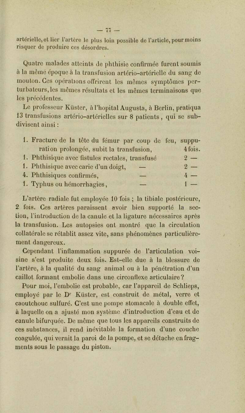 artérielle, et lier l’artère le plus loin possible de l’article, pour moins risquer de produire ces désordres. « Quatre malades atteints de phthisie confirmée furent soumis à la même époque à la transfusion artério-artéricllc du sang de mouton. Ces opérations offrirent les mêmes symptômes per- turbateurs, les mêmes résultats et les mêmes terminaisons que les précédentes. Le professeur Küstcr, à l’hôpital Augusta, à Berlin, pratiqua 13 transfusions artério-artérielles sur 8 patients, qui se sub- divisent ainsi : 1. Fracture de la tête du fémur par coup de feu, suppu- ration prolongée, subit la transfusion, 4fois. 1. Phthisique avec fistules rectales, transfusé 2— 1. Phthisique avec carie d’un doigt, — 2 — 4. Phthisiques confirmés, — 4 — 1. Typhus ou hémorrhagies, — 1 — L’artère radiale fut employée 10 fois ; la tibiale postérieure, 2 fois. Ces artères paraissent avoir bien supporté la sec- tion, l’introduction de la canule et la ligature nécessaires après la transfusion. Les autopsies ont montré que la circulation collatérale se rétablit assez vite, sans phénomènes particulière- ment dangereux. Cependant l’inflammation suppurée de l’articulation voi- sine s’est produite deux fois. Est-elle due à la blessure de l’artère, à la qualité du sang animal ou à la pénétration d’un caillot formant embolie dans une circonflexe articulaire ? Pour moi, l’embolie est probable, car l’appareil de Schlieps, employé par le B1' Küster, est construit de métal, verre et caoutchouc sulfuré. C’est une pompe stomacale à double effet, à laquelle on a ajusté mon système d’introduction d’eau et de canule bifurquée. De même que tous les appareils construits de ces substances, il rend inévitable la formation d’une couche coagulée, qui vernit la paroi de la pompe, et se détache, en frag- ments sous le passage du piston.