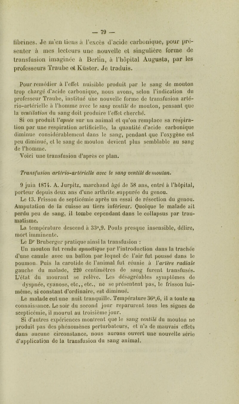 libriues. Je m'en tiens à l’excès d’acide carbonique, pour pré- senter à mes lecteurs une nouvelle et singulière tonne de transfusion imaginée à Berlin, à l’hôpital Augusta, par les professeurs Traube et Küster. Je traduis. Pour remédier à l’effet nuisible produit par le sang de mouton trop chargé d’acide carbonique, nous avons, selon l’indication du professeur Traube, institué une nouvelle forme de transfusion arlé- rio-artérielle à l’homme avec le sang ventilé de mouton, pensant que la ventilation du sang doit produire l’effet cherché. Si on produit l'apnée sur un animal et qu’on remplace sa respira- tion par une respiration artificielle, la quantité d’acide carbonique diminue considérablement dans le sang, pendant que l’oxygène est peu diminué, et le sang de mouton devient plus semblable au sang de l’homme. Voici une transfusion d’après ce plan. Transfusion artério-artérielle avec le sang ventilé de mouton. 9 juin 1874. A. Jurpitz, marchand âgé de 58 ans, entré à l’hôpital, porteur depuis deux ans d’une arthrite suppurée du genou. Le 13. Frisson de septicémie après un essai de résection du genou. Amputation de la cuisse au tiers inférieur. Quoique le malade ait perdu peu de sang, il tombe cependant dans le collapsus par trau- matisme. La température descend à 33°,9. Pouls presque insensible, délire, mort imminente. Le Dr Bruberger pratique ainsi la transfusion : Un mouton fut rendu apnoètique par l’introduction dans la trachée d’une canule avec un ballon par lequel de l’air fut poussé dans le poumon. Puis la carotide de l’animal fut réunie à Tarière radiale gauche du malade, 220 centimètres de sang furent transfusés. L’état du mourant se relève. Les désagréables symptômes de dyspnée, cyanose, etc., etc., ne se présentent pas, le frisson lui- même, si constant d’ordinaire, est diminué. Le malade eut une nuit tranquille. Température 30°,6, il a toute sa connaissance. Le soir du second jour reparurent tous les signes de scepticémie, il mourut au troisième jour. Si d’autres expériences montrent que le sang ventilé du mouton ne produit pas des phénomènes perturbateurs, et n’a de mauvais effets clans aucune circonstance, nous aurons ouvert une nouvelle série d’application de la transfusion du sang animal.