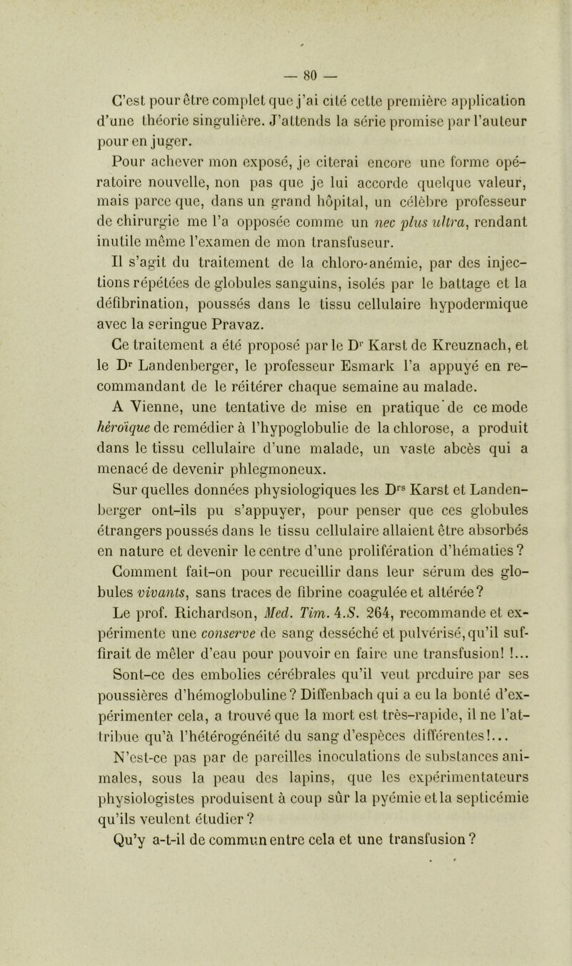 C’est pour être complet que j’ai cité cette première application d’une théorie singulière. J’attends la série promise par l’auteur pour en juger. Pour achever mon exposé, je citerai encore une forme opé- ratoire nouvelle, non pas que je lui accorde quelque valeur, mais parce que, dans un grand hôpital, un célèbre professeur de chirurgie me l’a opposée comme un nec ;plus ultra, rendant inutile même l’examen de mon transfuseur. Il s’agit du traitement de la chloro-anémie, par des injec- tions répétées de globules sanguins, isolés par le battage et la défibrination, poussés dans le tissu cellulaire hypodermique avec la seringue Pravaz. Ce traitement a été proposé par le D1' Karst de Kreuznach, et le Dr Landenberger, le professeur Esmark l’a appuyé en re- commandant de le réitérer chaque semaine au malade. A Vienne, une tentative de mise en pratique de ce mode héroïque de remédier à l’hypoglobulie de la chlorose, a produit dans le tissu cellulaire d’une malade, un vaste abcès qui a menacé de devenir phlegmoneux. Sur quelles données physiologiques les Drs Karst et Landen- berger ont-ils pu s’appuyer, pour penser que ces globules étrangers poussés dans le tissu cellulaire allaient être absorbés en nature et devenir le centre d’une prolifération d’hématies ? Comment fait-on pour recueillir dans leur sérum des glo- bules vivants, sans traces de fibrine coagulée et altérée? Le prof. Richardson, Med. Tim. 4.S. 264, recommande et ex- périmente une conserve de sang desséché et pulvérisé, qu’il suf- firait de mêler d’eau pour pouvoir en faire une transfusion! !... Sont-ce des embolies cérébrales qu’il veut produire par ses poussières d’hémoglobuline? Diffenbach qui a eu la bonté d’ex- périmenter cela, a trouvé que la mort est très-rapide, il ne l’at- tribue qu’à l’hétérogénéité du sang d’espèces différentes!... N’cst-ce pas par de pareilles inoculations de substances ani- males, sous la peau des lapins, que les expérimentateurs physiologistes produisent à coup sûr la pyémie et la septicémie qu’ils veulent étudier? Qu’y a-t-il de commun entre cela et une transfusion ?