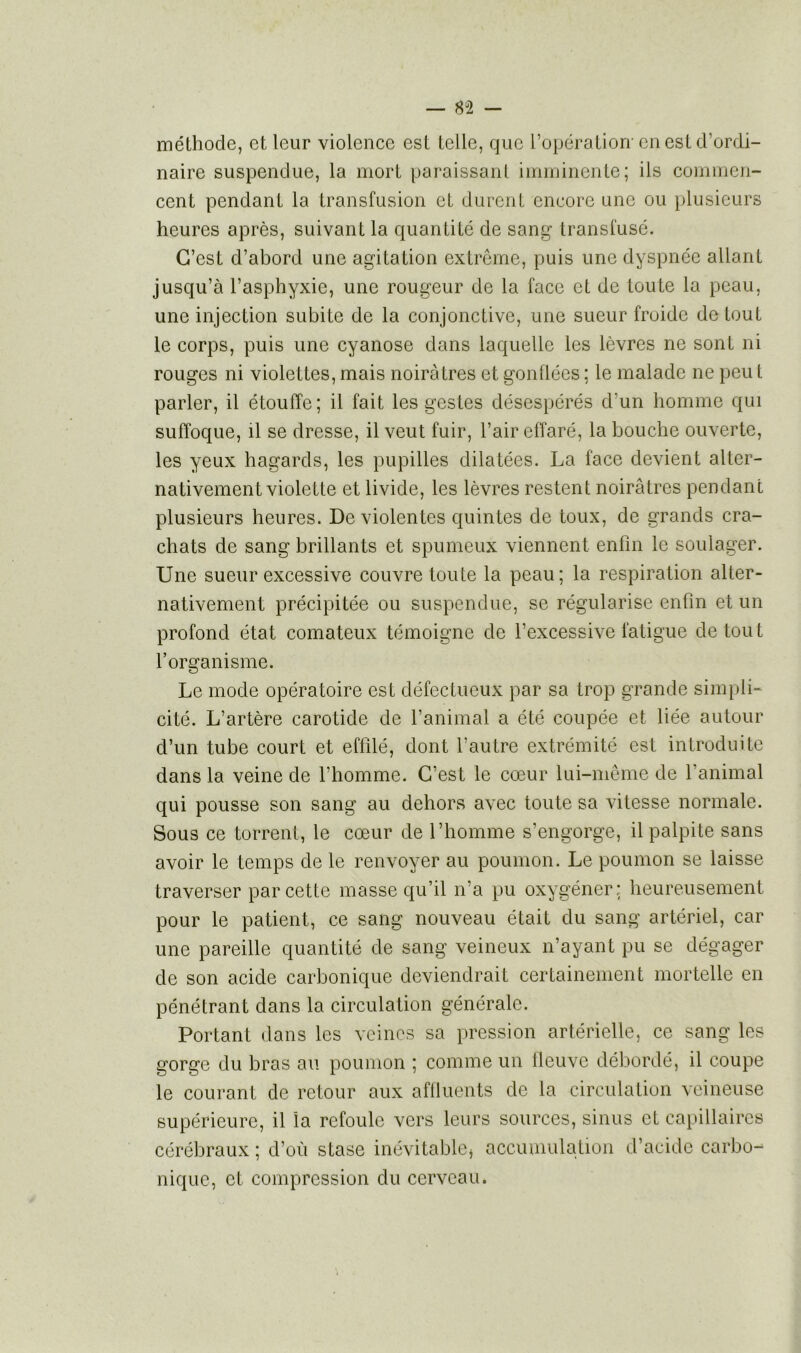 méthode, et leur violence est telle, que l’opération-en est d’ordi- naire suspendue, la mort paraissant imminente; ils commen- cent pendant la transfusion et durent encore une ou plusieurs heures après, suivant la quantité de sang transfusé. C’est d’abord une agitation extrême, puis une dyspnée allant jusqu’à l’asphyxie, une rougeur de la face et de toute la peau, une injection subite de la conjonctive, une sueur froide de tout le corps, puis une cyanose dans laquelle les lèvres ne sont ni rouges ni violettes, mais noirâtres et gonflées : le malade ne peu t parler, il étouffe; il fait les gestes désespérés d’un homme qui suffoque, il se dresse, il veut fuir, l’air effaré, la bouche ouverte, les yeux hagards, les pupilles dilatées. La face devient alter- nativement violette et livide, les lèvres restent noirâtres pendant plusieurs heures. De violentes quintes de toux, de grands cra- chats de sang brillants et spumeux viennent enfin le soulager. Une sueur excessive couvre toute la peau; la respiration alter- nativement précipitée ou suspendue, se régularise enfin et un profond état comateux témoigne de l’excessive fatigue de tout l’organisme. Le mode opératoire est défectueux par sa trop grande simpli- cité. L’artère carotide de l’animal a été coupée et liée autour d’un tube court et effilé, dont l’autre extrémité est introduite dans la veine de l’homme. C’est le cœur lui-même de l’animal qui pousse son sang au dehors avec toute sa vitesse normale. Sous ce torrent, le cœur de l’homme s’engorge, il palpite sans avoir le temps de le renvoyer au poumon. Le poumon se laisse traverser par cette masse qu’il n’a pu oxygéner: heureusement pour le patient, ce sang nouveau était du sang artériel, car une pareille quantité de sang veineux n’ayant pu se dégager de son acide carbonique deviendrait certainement mortelle en pénétrant dans la circulation générale. Portant dans les veines sa pression artérielle, ce sang les gorge du bras au poumon ; comme un ileuve débordé, il coupe le courant de retour aux affluents de la circulation veineuse supérieure, il la refoule vers leurs sources, sinus et capillaires cérébraux ; d’où stase inévitable* accumulation d’acide carbo- nique, et compression du cerveau.