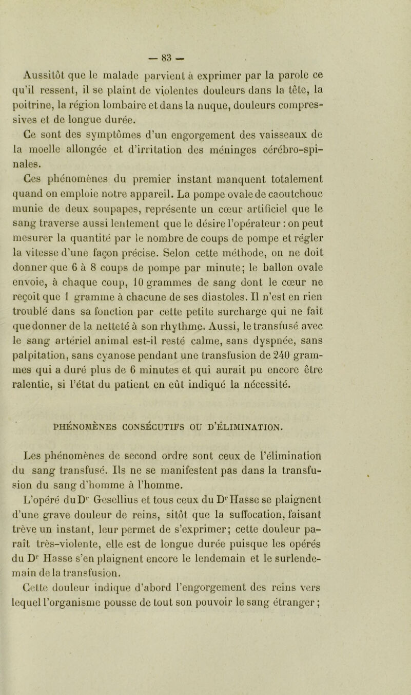 Aussitôt que le malade parvient à exprimer par la parole ce qu’il ressent, il se plaint de violentes douleurs dans la tête, la poitrine, la région lombaire et dans la nuque, douleurs compres- sives et de longue durée. Ce sont des symptômes d’un engorgement des vaisseaux de la moelle allongée et d’irritation des méninges cérébro-spi- nales. Ces phénomènes du premier instant manquent totalement quand on emploie notre appareil. La pompe ovale de caoutchouc munie de deux soupapes, représente un cœur artificiel que le sang traverse aussi lentement que le désire l’opérateur : on peut mesurer la quantité par le nombre de coups de pompe et régler la vitesse d’une façon précise. Selon cette méthode, on ne doit donner que 6 à 8 coups de pompe par minute; le ballon ovale envoie, à chaque coup, 10 grammes de sang dont le cœur ne reçoit que 1 gramme à chacune de ses diastoles. Il n’est en rien troublé dans sa fonction par cette petite surcharge qui ne fait que donner de la netteté à son rhythme. Aussi, le transfusé avec le sang artériel animal est-il resté calme, sans dyspnée, sans palpitation, sans cyanose pendant une transfusion de 240 gram- mes qui a duré plus de 6 minutes et qui aurait pu encore être ralentie, si l’état du patient en eût indiqué la nécessité. PHÉNOMÈNES CONSÉCUTIFS OU D’ÉLIMINATION. Les phénomènes de second ordre sont ceux de l’élimination du sang transfusé. Ils ne se manifestent pas dans la transfu- sion du sang d’homme à l’homme. L’opéré duDr Gesellius et tous ceux du DrHasse se plaignent d’une grave douleur de reins, sitôt que la suffocation, faisant trêve un instant, leur permet de s’exprimer; cette douleur pa- raît très-violente, elle est de longue durée puisque les opérés du Dr Hasse s’en plaignent encore le lendemain et le surlende- main de la transfusion. Cette douleur indique d’abord l’engorgement des reins vers lequel l’organisme pousse de tout son pouvoir le sang étranger ;