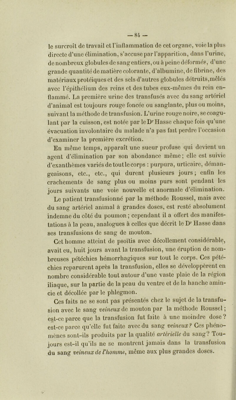 le surcroît de travail et l'inflammation de cet organe, voie la plus directe d’une élimination, s’accuse par l’apparition, dans l’urine, de nombreux globules de sang entiers, ou à peine déformés, d’une grande quantité de matière colorante, d’albumine, de fibrine, des matériaux protéiques et des sels d’autres globules détruits,mêlés avec l’épithélium des reins et des tubes eux-mêmes du rein en- flammé. La première urine des transfusés avec du sang artériel d’animal est toujours rouge foncée ou sanglante, plus ou moins, suivant la méthode de transfusion. L’urine rouge noire, se coagu- lant par la cuisson, est notée par le Dr liasse chaque fois qu’une évacuation involontaire du malade n’a pas fait perdre l’occasion d’examiner la première excrétion. En même temps, apparaît une sueur profuse qui devient un agent d’élimination par son abondance même ; elle est suivie d’exanthèmes variés de tout le corps : purpura, urticaire, déman- geaisons, etc., etc., qui durent plusieurs jours; enfin les crachements de sang plus ou moins purs sont pendant les jours suivants une voie nouvelle et anormale d’élimination. Le patient transfusionné par la méthode Roussel, mais avec du sang artériel animal à grandes doses, est resté absolument indemne du côté du poumon ; cependant il a offert des manifes- tations à la peau, analogues à celles que décrit le Dr Hasse dans ses transfusions de sang de mouton. Cet homme atteint de psoïtis avec décollement considérable, avait eu, huit jours avant la transfusion, une éruption de nom- breuses pétéchies hémorrhagiques sur tout le corps. Ces pété- chies reparurent après la transfusion, elles se développèrent en nombre considérable tout autour d’une vaste plaie de la région iliaque, sur la partie de la peau du ventre et de la hanche amin- cie et décollée par le phlegmon. Ces faits ne se sont pas présentés chez le sujet de la transfu- sion avec le sang veineux de mouton par la méthode Roussel ; est-ce parce que la transfusion fut faite à une moindre dose ? est-ce parce qu’elle fut faite avec du sang veineux? Ces phéno- mènes sont-ils produits par la qualité artérielle du sang? Tou- jours est-il qu’ils ne sc montrent jamais dans la transfusion du sang veineux de Vhomme, même aux plus grandes doses.