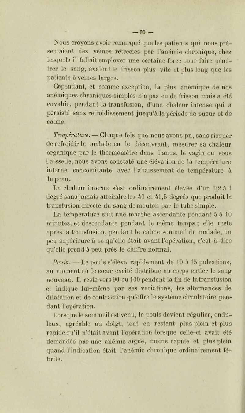 Nous croyons avoir remarque que les patients qui nous pré- sentaient des veines rétrécies par l’anémie chronique, chez lesquels il fallait employer une certaine force pour faire péné- trer le sang,, avaient le frisson plus vite et plus long que les patients à veines larges. Cependant, et comme exception, la plus anémique de nos anémiques chroniques simples n’a pas eu de frisson mais a été envahie, pendant la transfusion, d’une chaleur intense qui a persisté sans refroidissement jusqu’à la période de sueur et de calme. Température. — Chaque fois que nous avons pu, sans risquer de refroidir le malade en le découvrant, mesurer sa chaleur organique par le thermomètre dans l’anus, le vagin ou sous l’aisselle, nous avons constaté une élévation de la température interne concomitante avec l’abaissement de température à la peau. La chaleur interne s’est ordinairement élevée d'un \\2 à 1 degré sans jamais atteindre les 40 et 41,5 degrés que produit la transfusion directe du sang de mouton par le tube simple. La température suit une marche ascendante pendant 5 à 10 minutes, et descendante pendant le même temps ; elle reste après la transfusion, pendant le calme sommeil du malade, un peu supérieure à ce qu’elle était avant l’opération, c’est-à-dire qu’elle prend à peu près le chiffre normal. Pouls. —Le pouls s'élève rapidement de 10 à 15 pulsations, au moment où le cœur excité distribue au corps entier le sang nouveau. Il reste vers 90 ou 100 pendant la fin de la transfusion et indique lui-même par ses variations, les alternances de dilatation et de contraction qu’offre le système circulatoire pen- dant l’opération. Lorsque le sommeil est venu, le pouls devient régulier, ondu- leux, agréable au doigt, tout en restant plus plein et plus rapide qu’il n’était avant l’opération lorsque celle-ci avait été demandée par une anémie aiguë, moins rapide et plus plein quand l’indication était l’anémie chronique ordinairement fé- brile.