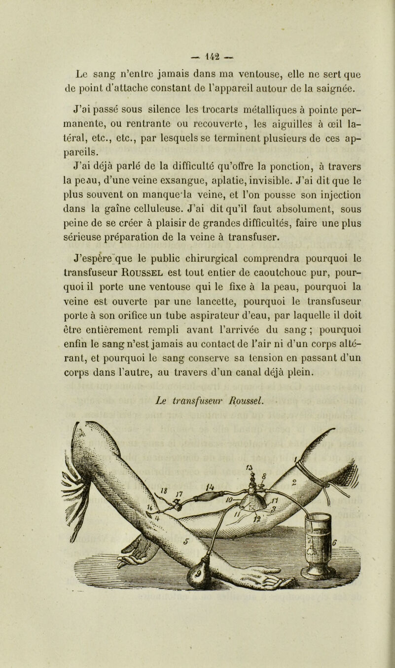 — 14°2 — Le sang n’cnlrc jamais dans ma ventouse, elle ne sert que de point d’attache constant de l’appareil autour de la saignée. J’ai passé sous silence les trocarts métalliques à pointe per- manente, ou rentrante ou recouverte, les aiguilles à œil la- téral, etc., etc., par lesquels se terminent plusieurs de ces ap- pareils. J’ai déjà parlé de la difficulté qu’offre la ponction, à travers la peau, d’une veine exsangue, aplatie, invisible. J’ai dit que le plus souvent on manque1 la veine, et l’on pousse son injection dans la gaine celluleuse. J’ai dit qu’il faut absolument, sous peine de se créer à plaisir de grandes difficultés, faire une plus sérieuse préparation de la veine à transfuser. J’espère que le public chirurgical comprendra pourquoi le transfuseur Roussel est tout entier de caoutchouc pur, pour- quoi il porte une ventouse qui le fixe à la peau, pourquoi la veine est ouverte par une lancette, pourquoi le transfuseur porte à son orifice un tube aspirateur d’eau, par laquelle il doit être entièrement rempli avant l’arrivée du sang ; pourquoi enfin le sang n’est jamais au contact de l’air ni d’un corps alté- rant, et pourquoi le sang conserve sa tension en passant d’un corps dans l’autre, au travers d’un canal déjà plein. Le transfuseur Roussel.