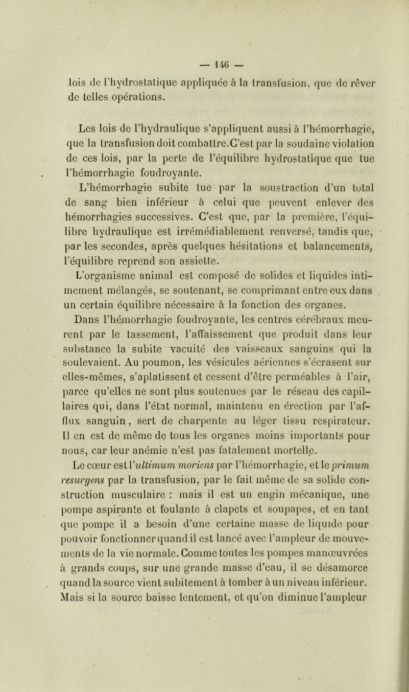 lois de l’hydrostatique appliquée à la transfusion, que de rêver de telles opérations. Les lois de l’hydraulique s’appliquent aussi à l’hémorrhagie, que la transfusion doit combattre.C’est par la soudaine violation de ces lois, par la perte de l’équilibre hydrostatique que tue l’hémorrhagie foudroyante. L’hémorrhagie subite tue par la soustraction d’un total de sang bien inférieur à celui que peuvent enlever des hémorrhagies successives. C’est que, par la première, l’équi- libre hydraulique est irrémédiablement renversé, tandis que, par les secondes, après quelques hésitations et balancements, l’équilibre reprend son assiette. L’organisme animal est composé de solides et liquides inti- mement mélangés, se soutenant, se comprimant entre eux dans un certain équilibre nécessaire à la fonction des organes. Dans l’hémorrhagie foudroyante, les centres cérébraux meu- rent par le tassement, l’affaissement que produit dans leur substance la subite vacuité des vaisseaux sanguins qui la soulevaient. Au poumon, les vésicules aériennes s’écrasent sur elles-mêmes, s’aplatissent et cessent d’être perméables à l’air, parce qu’elles ne sont plus soutenues par le réseau des capil- laires qui, dans l’état normal, maintenu en érection par l’af- flux sanguin, sert de charpente au léger tissu respirateur. Il en est de même de tous les organes moins importants pour nous, car leur anémie n’est pas fatalement mortelle. Le cœur estl'ultimum moriens par l’hémorrhagie, et leprimum resur gens par la transfusion, par le fait même de sa solide con- struction musculaire : mais il est un engin mécanique, une pompe aspirante et foulante à clapets et soupapes, et en tant que pompe il a besoin d’une certaine masse de liquide pour pouvoir fonctionner quand il est lancé avec l’ampleur de mouve- ments de la vie normale. Comme toutes les pompes manœuvrées à grands coups, sur une grande masse d’eau, il se désamorce quand la source vient subitement à tomber à un niveau inférieur. Mais si la source baisse lentement, et qu’on diminue l’ampleur