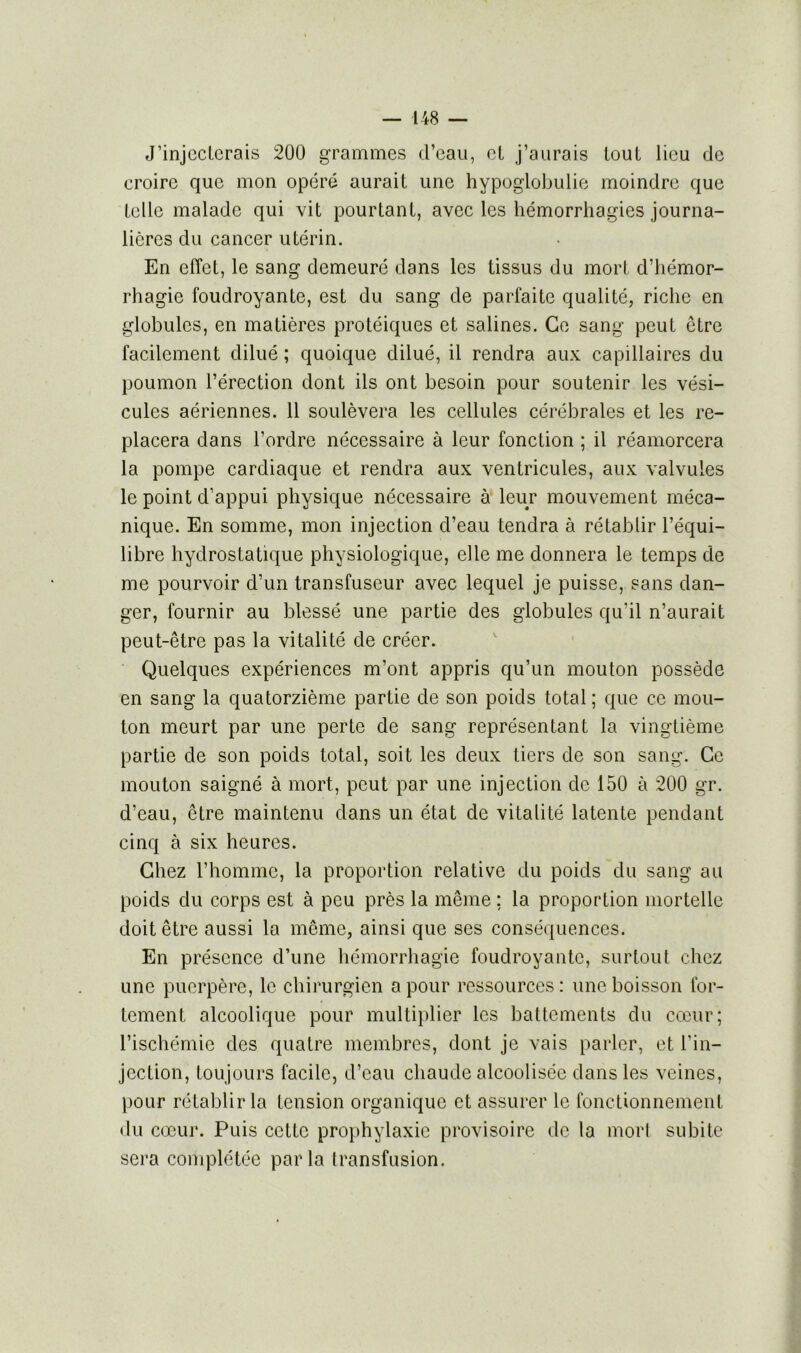 J’injecterais 200 grammes d’eau, el j’aurais loul lieu de croire que mon opéré aurait une hypoglobulie moindre que telle malade qui vit pourtant, avec les hémorrhagies journa- lières du cancer utérin. En effet, le sang demeuré dans les tissus du mort d’hémor- rhagie foudroyante, est du sang de parfaite qualité, riche en globules, en matières protéiques et salines. Ce sang peut être facilement dilué ; quoique dilué, il rendra aux capillaires du poumon l’érection dont ils ont besoin pour soutenir les vési- cules aériennes. 11 soulèvera les cellules cérébrales et les re- placera dans l’ordre nécessaire à leur fonction ; il réamorcera la pompe cardiaque et rendra aux ventricules, aux valvules le point d’appui physique nécessaire à leur mouvement méca- nique. En somme, mon injection d’eau tendra à rétablir l’équi- libre hydrostatique physiologique, elle me donnera le temps de me pourvoir d’un transfuseur avec lequel je puisse, sans dan- ger, fournir au blessé une partie des globules qu'il n’aurait peut-être pas la vitalité de créer. Quelques expériences m’ont appris qu’un mouton possède en sang la quatorzième partie de son poids total ; que ce mou- ton meurt par une perte de sang représentant la vingtième partie de son poids total, soit les deux tiers de son sang. Ce mouton saigné à mort, peut par une injection de 150 à 200 gr. d’eau, être maintenu dans un état de vitalité latente pendant cinq à six heures. Chez l’homme, la proportion relative du poids du sang au poids du corps est à peu près la même ; la proportion mortelle doit être aussi la même, ainsi que ses conséquences. En présence d’une hémorrhagie foudroyante, surtout chez une puerpère, le chirurgien a pour ressources : une boisson for- tement alcoolique pour multiplier les battements du cœur; l’ischémie des quatre membres, dont je vais parler, et l’in- jection, toujours facile, d’eau chaude alcoolisée dans les veines, pour rétablir la tension organique et assurer le fonctionnement du cœur. Puis cette prophylaxie provisoire de la morl subite sera complétée parla transfusion.