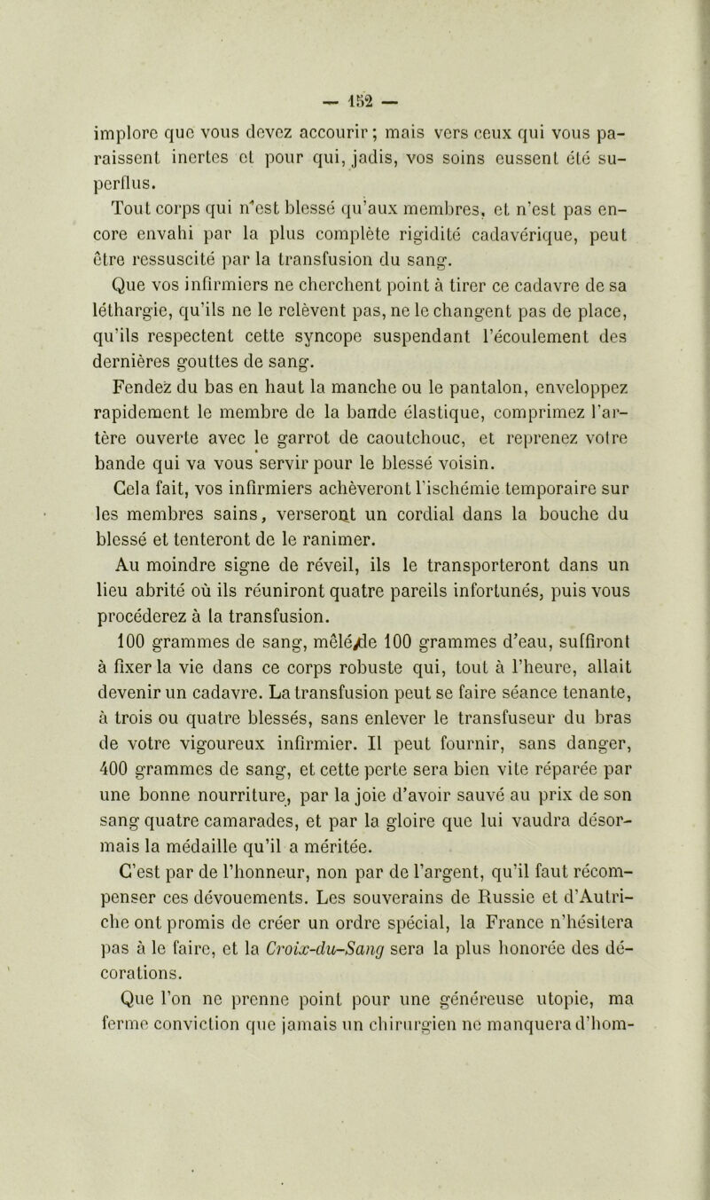 implore que vous devez accourir ; mais vers ceux qui vous pa- raissent inertes et pour qui, jadis, vos soins eussent été su- perflus. Tout corps qui n’est blessé qu’aux membres, et n’est pas en- core envahi par la plus complète rigidité cadavérique, peut être ressuscité par la transfusion du sang. Que vos infirmiers ne cherchent point à tirer ce cadavre de sa léthargie, qu’ils ne le relèvent pas, ne le changent pas de place, qu’ils respectent cette syncope suspendant l’écoulement des dernières gouttes de sang. Fendez du bas en haut la manche ou le pantalon, enveloppez rapidement le membre de la bande élastique, comprimez l’ar- tère ouverte avec le garrot de caoutchouc, et reprenez voire bande qui va vous servir pour le blessé voisin. Gela fait, vos infirmiers achèveront l’ischémie temporaire sur les membres sains, verseront un cordial dans la bouche du blessé et tenteront de le ranimer. Au moindre signe de réveil, ils le transporteront dans un lieu abrité où ils réuniront quatre pareils infortunés, puis vous procéderez à la transfusion. 100 grammes de sang, mêlé/le 100 grammes d’eau, suffiront à fixer la vie dans ce corps robuste qui, tout à l’heure, allait devenir un cadavre. La transfusion peut se faire séance tenante, à trois ou quatre blessés, sans enlever le transfuseur du bras de votre vigoureux infirmier. Il peut fournir, sans danger, 400 grammes de sang, et cette perte sera bien vite réparée par une bonne nourriture, par la joie d’avoir sauvé au prix de son sang quatre camarades, et par la gloire que lui vaudra désor- mais la médaille qu’il a méritée. C’est par de l’honneur, non par de l’argent, qu’il faut récom- penser ces dévouements. Les souverains de Russie et d’Autri- che ont promis de créer un ordre spécial, la France n’hésitera pas à le faire, et la Croix-clu-Sang sera la plus honorée des dé- corations. Que l’on ne prenne point pour une généreuse utopie, ma ferme conviction que jamais un chirurgien ne manquera d’hom-