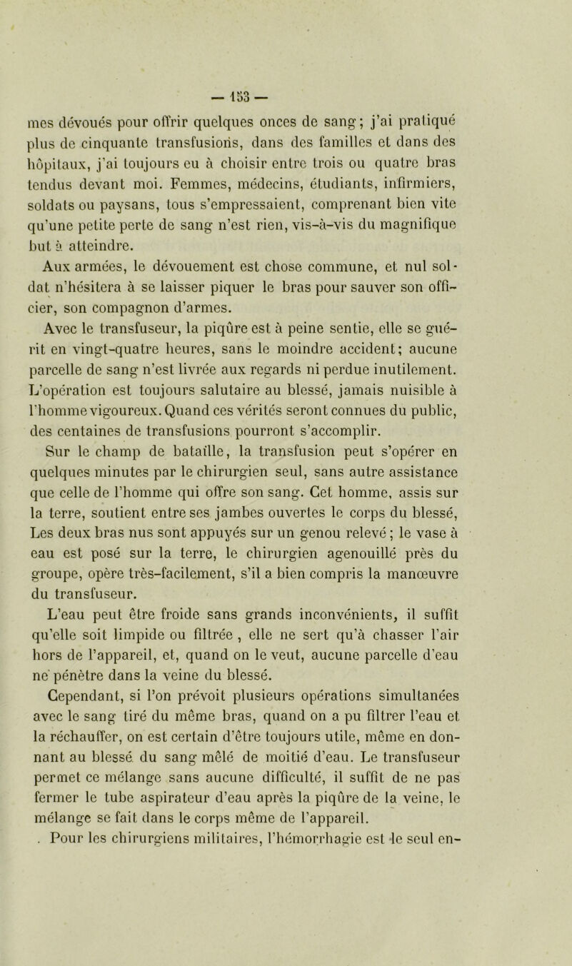 mes dévoués pour offrir quelques onces de sang; j’ai pratiqué plus de cinquante transfusions, dans des familles et dans des hôpitaux, j’ai toujours eu à choisir entre trois ou quatre bras tendus devant moi. Femmes, médecins, étudiants, infirmiers, soldats ou paysans, tous s’empressaient, comprenant bien vite qu’une petite perte de sang n’est rien, vis-à-vis du magnifique but à atteindre. Aux armées, le dévouement est chose commune, et nul sol* dat n’hésitera à se laisser piquer le bras pour sauver son offi- cier, son compagnon d’armes. Avec le transfuseur, la piqûre est à peine sentie, elle se gué- rit en vingt-quatre heures, sans le moindre accident; aucune parcelle de sang n’est livrée aux regards ni perdue inutilement. L’opération est toujours salutaire au blessé, jamais nuisible à l'homme vigoureux. Quand ces vérités seront connues du public, des centaines de transfusions pourront s’accomplir. Sur le champ de bataille, la transfusion peut s’opérer en quelques minutes par le chirurgien seul, sans autre assistance que celle de l’homme qui offre son sang. Cet homme, assis sur la terre, soutient entre ses jambes ouvertes le corps du blessé, Les deux bras nus sont appuyés sur un genou relevé ; le vase à eau est posé sur la terre, le chirurgien agenouillé près du groupe, opère très-facilement, s’il a bien compris la manœuvre du transfuseur. L’eau peut être froide sans grands inconvénients, il suffit qu’elle soit limpide ou filtrée , elle ne sert qu’à chasser l’air hors de l’appareil, et, quand on le veut, aucune parcelle d’eau ne pénètre dans la veine du blessé. Cependant, si l’on prévoit plusieurs opérations simultanées avec le sang tiré du même bras, quand on a pu filtrer l’eau et la réchauffer, on est certain d’être toujours utile, même en don- nant au blessé, du sang mêlé de moitié d’eau. Le transfuseur permet ce mélange sans aucune difficulté, il suffit de ne pas fermer le tube aspirateur d’eau après la piqûre de la veine, le mélange se fait dans le corps même de l’appareil. . Pour les chirurgiens militaires, l’hémorrhagie est le seul en-
