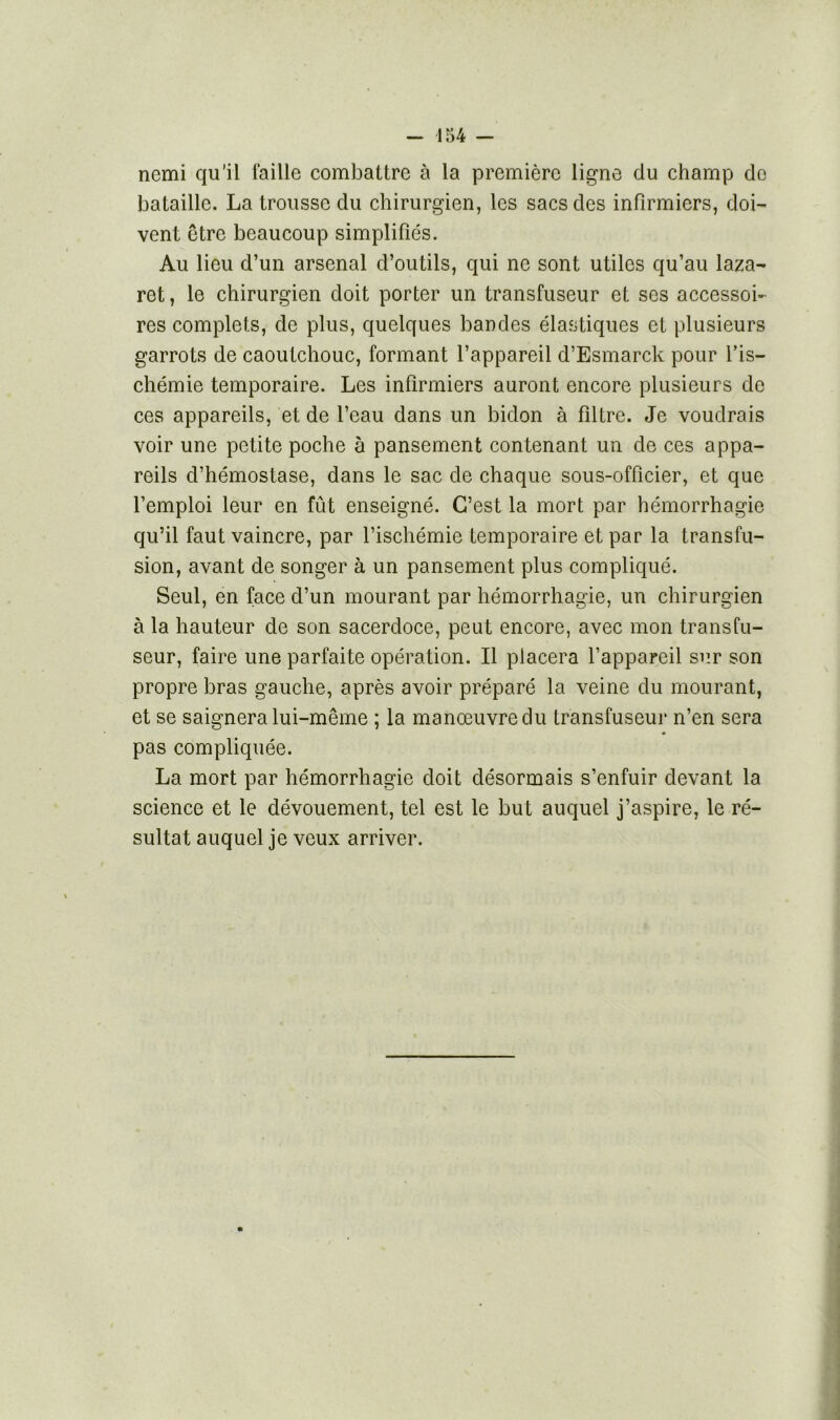 nemi qu’il faille combattre à la première ligne du champ do bataille. La trousse du chirurgien, les sacs des infirmiers, doi- vent être beaucoup simplifiés. Au lieu d’un arsenal d’outils, qui ne sont utiles qu’au laza- ret , le chirurgien doit porter un transfuseur et ses accessoi- res complets, de plus, quelques bandes élastiques et plusieurs garrots de caoutchouc, formant l’appareil d’Esmarck pour l’is- chémie temporaire. Les infirmiers auront encore plusieurs de ces appareils, et de l’eau dans un bidon à filtre. Je voudrais voir une petite poche à pansement contenant un de ces appa- reils d’hémostase, dans le sac de chaque sous-officier, et que l’emploi leur en fût enseigné. C’est la mort par hémorrhagie qu’il faut vaincre, par l’ischémie temporaire et par la transfu- sion, avant de songer à un pansement plus compliqué. Seul, en face d’un mourant par hémorrhagie, un chirurgien à la hauteur de son sacerdoce, peut encore, avec mon transfu- seur, faire une parfaite opération. Il placera l’appareil sur son propre bras gauche, après avoir préparé la veine du mourant, et se saignera lui-même ; la manœuvre du transfuseur n’en sera pas compliquée. La mort par hémorrhagie doit désormais s’enfuir devant la science et le dévouement, tel est le but auquel j’aspire, le ré- sultat auquel je veux arriver.