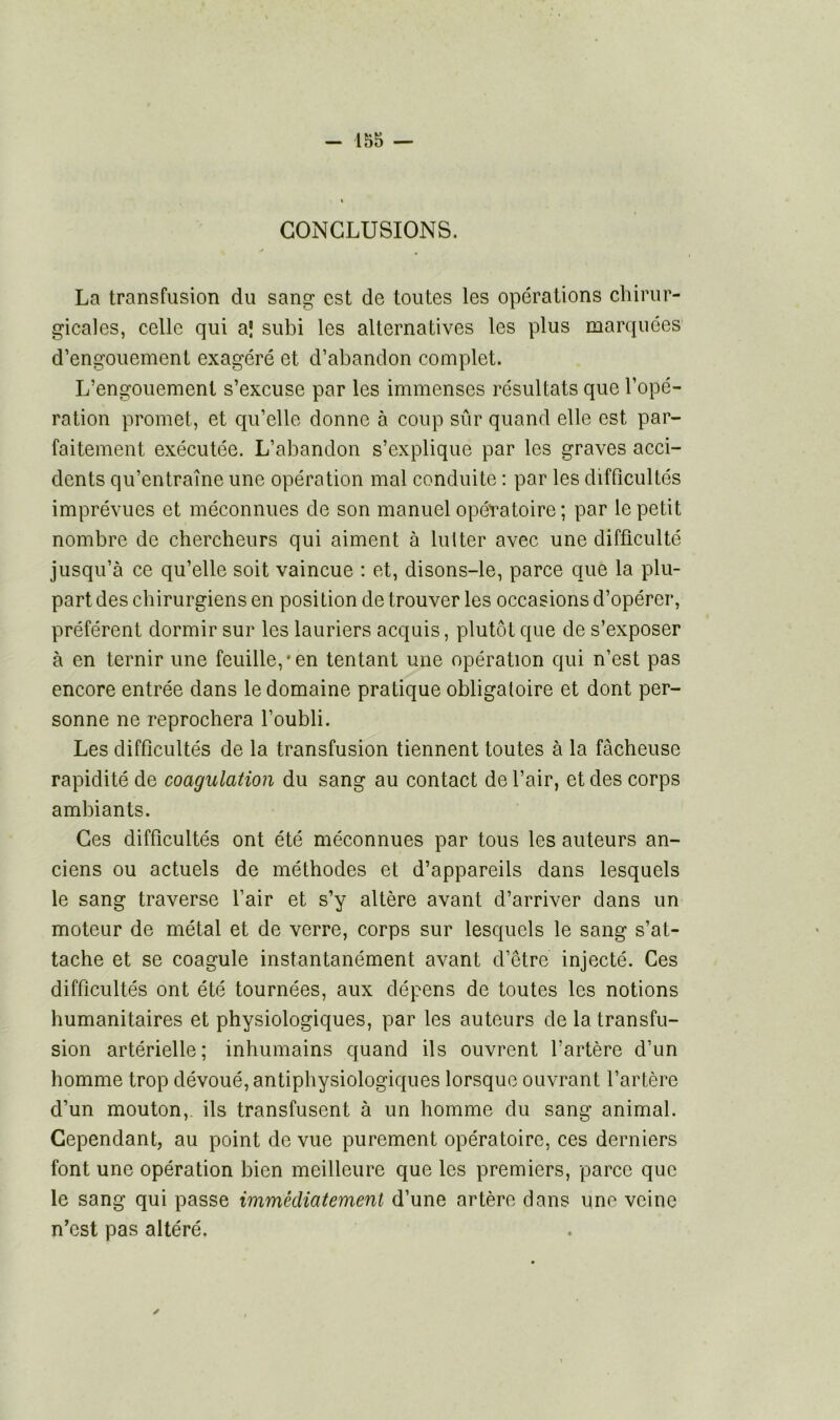 CONCLUSIONS. La transfusion du sang est de toutes les opérations chirur- gicales, celle qui a| subi les alternatives les plus marquées d’engouement exagéré et d’abandon complet. L’engouement s’excuse par les immenses résultats que l’opé- ration promet, et qu’elle donne à coup sûr quand elle est par- faitement exécutée. L’abandon s’explique par les graves acci- dents qu’entraîne une opération mal conduite : par les difficultés imprévues et méconnues de son manuel opératoire; par le petit nombre de chercheurs qui aiment à lutter avec une difficulté jusqu’à ce qu’elle soit vaincue : et, disons-le, parce que la plu- part des chirurgiens en posilion de trouver les occasions d’opérer, préfèrent dormir sur les lauriers acquis, plutôt que de s’exposer à en ternir une feuille,*en tentant une opération qui n’est pas encore entrée dans le domaine pratique obligatoire et dont per- sonne ne reprochera l’oubli. Les difficultés de la transfusion tiennent toutes à la fâcheuse rapidité de coagulation du sang au contact de l’air, et des corps ambiants. Ces difficultés ont été méconnues par tous les auteurs an- ciens ou actuels de méthodes et d’appareils dans lesquels le sang traverse l’air et s’y altère avant d’arriver dans un moteur de métal et de verre, corps sur lesquels le sang s’at- tache et se coagule instantanément avant d’être injecté. Ces difficultés ont été tournées, aux dépens de toutes les notions humanitaires et physiologiques, par les auteurs de la transfu- sion artérielle; inhumains quand ils ouvrent l’artère d’un homme trop dévoué, antiphysiologiques lorsque ouvrant l’artère d’un mouton, ils transfusent à un homme du sang animal. Cependant, au point de vue purement opératoire, ces derniers font une opération bien meilleure que les premiers, parce que le sang qui passe immédiatement d’une artère dans une veine n'est pas altéré. ✓