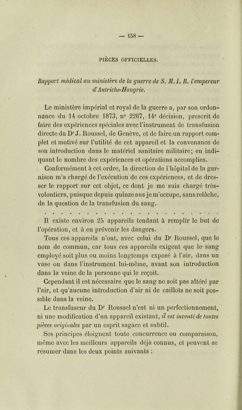 PIÈGES OFFICIELLES. Rapport médical au ministère de la guerre de S. M. I. R. l'empereur d'Autriche-Hong rie. Le ministère impérial et royal de la guerre a, par son ordon- nance du 14 octobre 1873, n° 2267, 14° décision, prescrit de faire des expériences spéciales avec l’instrument de transfusion directe du Dr J. Roussel, de Genève, et de faire un rapport com- plet et motivé sur l’utilité de cet appareil et la convenance de son introduction dans le matériel sanitaire militaire; en indi- quant le nombre des expériences et opérations accomplies. Conformément à cet ordre, la direction de l'hôpital de la gar- nison m’a chargé de l’exécution de ces expériences, et de dres- ser le rapport sur cet objet, ce dont je me suis chargé très- volontiers, puisque depuis quinze ans je m’occupe, sans relâche, de la question de la transfusion du sang. Il existe environ 25 appareils tendant à remplir le but de l’opération, et à en prévenir les dangers. Tous ces appareils n’ont, avec celui du Dr Roussel, que le nom de commun, car tous ces appareils exigent que le- sang employé soit plus ou moins longtemps exposé à l’air, dans un vase ou dans l’instrument lui-même, avant son introduction dans la veine de la personne qui le reçoit. Cependant il est nécessaire que le sang ne soit pas altéré par l’air, et qu’aucune introduction d’air ni de caillots ne soit pos- sible dans la veine. Le transfuseur du Dr Roussel n’est ni un perfectionnement, ni une modification d’un appareil existant, il est inventé de toutes pièces originales par un esprit sagace et subtil. Ses principes éloignent toute concurrence ou comparaison, meme avec les meilleurs appareils déjà connus, et peuvent se résumer dans les deux points suivants :