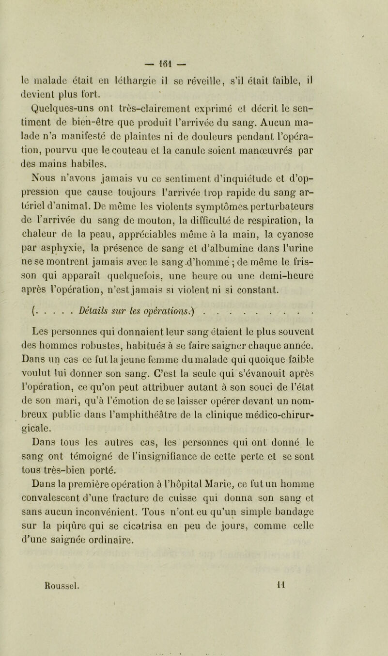 le malade était en léthargie il se réveille, s’il était faible, il devient plus fort. Quelques-uns ont très-clairement exprimé et décrit le sen- timent de bien-être que produit l’arrivée du sang. Aucun ma- lade n’a manifesté de plaintes ni de douleurs pendant l’opéra- tion, pourvu que le couteau ci la canule soient manœuvrés par des mains habiles. Nous n’avons jamais vu ce sentiment d’inquiétude et d’op- pression que cause toujours l’arrivée trop rapide du sang ar- tériel d’animal. De même les violents symptômes.perturbateurs de l’arrivée du sang de mouton, la difficulté de respiration, la chaleur de la peau, appréciables même à la main, la cyanose par asphyxie, la présence de sang et d’albumine dans l’urine ne se montrent jamais avec le sang .d’homme ; de même le fris- son qui apparaît quelquefois, une heure ou une demi-heure après l’opération, n’est jamais si violent ni si constant. ( Détails sur les opérations.) Les personnes qui donnaient leur sang étaient le plus souvent des hommes robustes, habitués à se faire saigner chaque année. Dans un cas ce fut la jeune femme du malade qui quoique faible voulut lui donner son sang. C’est la seule qui s’évanouit après l’opération, ce qu’on peut attribuer autant à son souci de l’état de son mari, qu’à l’émotion de se laisser opérer devant un nom- breux public dans l’amphithéâtre de la clinique médico-chirur- gicale. Dans tous les autres cas, les personnes qui ont donné le sang ont témoigné de l’insignifiance de cette perte et se sont tous très-bien porté. Dans la première opération à l’hôpital Marie, ce fut un homme convalescent d’une fracture de cuisse qui donna son sang et sans aucun inconvénient. Tous n’ont eu qu’un simple bandage sur la piqûre qui se cicatrisa en peu de jours, comme celle d’une saignée ordinaire. Roussel. 11